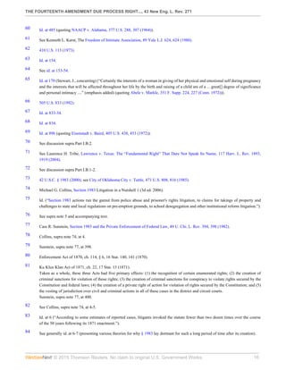 THE FOURTEENTH AMENDMENT DUE PROCESS RIGHT..., 43 New Eng. L. Rev. 271
© 2015 Thomson Reuters. No claim to original U.S. Government Works. 16
60 Id. at 485 (quoting NAACP v. Alabama, 377 U.S. 288, 307 (1964)).
61 See Kenneth L. Karst, The Freedom of Intimate Association, 89 Yale L.J. 624, 624 (1980).
62 410 U.S. 113 (1973).
63 Id. at 154.
64 See id. at 153-54.
65 Id. at 170 (Stewart, J., concurring) (“Certainly the interests of a woman in giving of her physical and emotional self during pregnancy
and the interests that will be affected throughout her life by the birth and raising of a child are of a ... great[] degree of significance
and personal intimacy ....” (emphasis added) (quoting Abele v. Markle, 351 F. Supp. 224, 227 (Conn. 1972))).
66 505 U.S. 833 (1992).
67 Id. at 833-34.
68 Id. at 834.
69 Id. at 896 (quoting Eisenstadt v. Baird, 405 U.S. 438, 453 (1972)).
70 See discussion supra Part I.B.2.
71 See Laurence H. Tribe, Lawrence v. Texas: The “Fundamental Right” That Dare Not Speak Its Name, 117 Harv. L. Rev. 1893,
1919 (2004).
72 See discussion supra Part I.B.1-2.
73 42 U.S.C. § 1983 (2000); see City of Oklahoma City v. Tuttle, 471 U.S. 808, 816 (1985).
74 Michael G. Collins, Section 1983 Litigation in a Nutshell 1 (3d ed. 2006).
75 Id. (“Section 1983 actions run the gamut from police abuse and prisoner's rights litigation, to claims for takings of property and
challenges to state and local regulations on pre-emption grounds, to school desegregation and other institutional reform litigation.”).
76 See supra note 5 and accompanying text.
77 Cass R. Sunstein, Section 1983 and the Private Enforcement of Federal Law, 49 U. Chi. L. Rev. 394, 398 (1982).
78 Collins, supra note 74, at 4.
79 Sunstein, supra note 77, at 398.
80 Enforcement Act of 1870, ch. 114, § 6, 16 Stat. 140, 141 (1870).
81 Ku Klux Klan Act of 1871, ch. 22, 17 Stat. 13 (1871).
Taken as a whole, these three Acts had five primary effects: (1) the recognition of certain enumerated rights; (2) the creation of
criminal sanctions for violation of those rights; (3) the creation of criminal sanctions for conspiracy to violate rights secured by the
Constitution and federal laws; (4) the creation of a private right of action for violation of rights secured by the Constitution; and (5)
the vesting of jurisdiction over civil and criminal actions in all of these cases in the district and circuit courts.
Sunstein, supra note 77, at 400.
82 See Collins, supra note 74, at 4-5.
83 Id. at 6 (“According to some estimates of reported cases, litigants invoked the statute fewer than two dozen times over the course
of the 50 years following its 1871 enactment.”).
84 See generally id. at 6-7 (presenting various theories for why § 1983 lay dormant for such a long period of time after its creation).
 