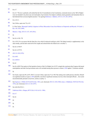 THE FOURTEENTH AMENDMENT DUE PROCESS RIGHT..., 43 New Eng. L. Rev. 271
© 2015 Thomson Reuters. No claim to original U.S. Government Works. 17
85 Id. at 7.
86 Id. at 8. “The law is perfectly well settled that the first 10 amendments to the Constitution, commonly known as the ‘Bill of Rights,’
were not intended to lay down any novel principles of government, but simply to embody certain guaranties and immunities that we
had inherited from out [sic] English ancestors.” Id. (quoting Robertson v. Baldwin, 165 U.S. 275, 281 (1897)).
87 Id. at 10-11.
88 See Collins, supra note 74, at 14.
89 G. Flint Taylor, Municipal Liability Litigation in Police Misconduct Cases from Monroe to Praprotnik and Beyond, 19 Cumb. L.
Rev. 447, 447 (1989).
90 Monroe v. Pape, 365 U.S. 167, 169 (1961).
91 Id.
92 See id. at 168, 170.
93 Id. at 183 (“It is no answer that the State has a law which if enforced would give relief. The federal remedy is supplementary to the
state remedy, and the latter need not be first sought and refused before the federal one is invoked.”).
94 See id. at 186-87.
95 See id. at 187-91.
96 436 U.S. 658 (1978).
97 Id. at 663.
98 Id. at 660-61.
99 See id.
100 See id. at 690 (“Our analysis of the legislative history of the Civil Rights Act of 1871 compels the conclusion that Congress did intend
municipalities and other local government units to be included among those persons to whom § 1983 applies.”) (footnote omitted).
101 Id.
102 See Taylor, supra note 89, at 447, 450-51; see also Collins, supra note 74, at 106 (“By making cities suable persons, therefore, Monell
was significant insofar as it gave § 1983 plaintiffs a real shot at significant monetary recovery when municipal officials ... have acted
unconstitutionally pursuant to local law, custom, or policy.”).
103 See Espinoza v. O'Dell, 633 P.2d 455 (Colo. 1981), cert. dismissed, 456 U.S. 430 (1982); Jones v. Hildebrant, 550 P.2d 339 (Colo.
1976), cert. dismissed, 432 U.S. 183 (1977).
104 See infra Part III.A.1.
105 Valdivieso Ortiz v. Burgos, 807 F.2d 6, 9-10 (1st Cir. 1986).
106 Id. at 7.
107 See id.
108 Id.
109 Id.
110 Id.
 