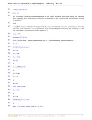 THE FOURTEENTH AMENDMENT DUE PROCESS RIGHT..., 43 New Eng. L. Rev. 271
© 2015 Thomson Reuters. No claim to original U.S. Government Works. 18
111 See Burgos, 807 F.2d at 7.
112 See id. at 8.
113 Id. (“The emphasis in these cases on choice suggests that the right is one of preemption; rather than an absolute right to a certain
family relationship, family members have the right, when confronted with the state's attempt to make choices for them, to choose
for themselves.”).
114 See id.
115 See id. (“[T]he Supreme Court has protected the parent only when the government directly acts to sever ... [a parent's] legal relationship
with a child. The Court has never held that governmental action that affects the parental relationship only incidentally--as in this
case--is susceptible to challenge for a violation of due process.”).
116 See id. at 9-10.
117 See Burgos, 807 F.2d at 9.
118 See id. (“[A] legal parent ... arguably has the strongest claim for a constitutional remedy in these circumstances.”).
119 Id. at 10.
120 235 F.3d 637 (D.C. Cir. 2001).
121 Id. at 656.
122 Id. at 640-41.
123 Id. at 641-42.
124 Id. at 642.
125 Id.
126 Butera, 235 F.3d at 642.
127 Id.
128 Id. at 642-43.
129 Id. at 643.
130 Id.
131 Id. at 643.
132 Butera, 235 F.3d at 640.
133 Id. at 640-41.
134 Id.
135 Id. at 654.
136 707 F.2d 582 (D.C. Cir. 1983).
137 Id.
138 Butera, 235 F.3d at 655 (quoting Franz, 707 F.2d at 595).
 
