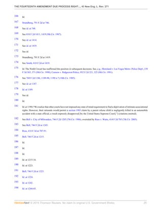 THE FOURTEENTH AMENDMENT DUE PROCESS RIGHT..., 43 New Eng. L. Rev. 271
© 2015 Thomson Reuters. No claim to original U.S. Government Works. 20
166 Id.
167 Strandberg, 791 F.2d at 746.
168 See id. at 748.
169 See 818 F.2d 1411, 1419 (9th Cir. 1987).
170 See id. at 1414.
171 See id. at 1419.
172 See id.
173 Strandberg, 791 F.2d at 1419.
174 See Smith, 818 F.2d at 1419.
175 Id. The Ninth Circuit has reaffirmed this position in subsequent decisions. See, e.g., Moreland v. Las Vegas Metro. Police Dep't, 159
F.3d 365, 371 (9th Cir. 1998); Curnow v. Ridgecrest Police, 952 F.2d 321, 325 (9th Cir. 1991).
176 See 768 F.2d 1186, 1189-90, 1190 n.7 (10th Cir. 1985).
177 See id. at 1187.
178 Id. at 1189.
179 See id.
180 Id.
181 Id. at 1190 (“We realize that other courts have not imposed any state of mind requirement to find a deprivation of intimate associational
rights. However, their rationale would permit a section 1983 claim by a parent whose child is negligently killed in an automobile
accident with a state official, a result expressly disapproved [by the United States Supreme Court].”) (citations omitted).
182 See Bell v. City of Milwaukee, 746 F.2d 1205 (7th Cir. 1984), overruled by Russ v. Watts, 414 F.3d 783 (7th Cir. 2005).
183 See Bell, 746 F.2d at 1245.
184 Russ, 414 F.3d at 787-91.
185 Bell, 746 F.2d at 1215.
186 Id.
187 Id.
188 Id.
189 Id. at 1215-16.
190 Id. at 1223.
191 Bell, 746 F.2d at 1223.
192 Id. at 1224.
193 Id. at 1242.
194 Id. at 1244-45.
 