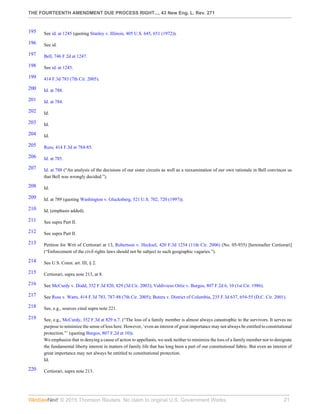 THE FOURTEENTH AMENDMENT DUE PROCESS RIGHT..., 43 New Eng. L. Rev. 271
© 2015 Thomson Reuters. No claim to original U.S. Government Works. 21
195 See id. at 1245 (quoting Stanley v. Illinois, 405 U.S. 645, 651 (1972)).
196 See id.
197 Bell, 746 F.2d at 1247.
198 See id. at 1245.
199 414 F.3d 783 (7th Cir. 2005).
200 Id. at 788.
201 Id. at 784.
202 Id.
203 Id.
204 Id.
205 Russ, 414 F.3d at 784-85.
206 Id. at 785.
207 Id. at 788 (“An analysis of the decisions of our sister circuits as well as a reexamination of our own rationale in Bell convinces us
that Bell was wrongly decided.”).
208 Id.
209 Id. at 789 (quoting Washington v. Glucksberg, 521 U.S. 702, 720 (1997)).
210 Id. (emphasis added).
211 See supra Part II.
212 See supra Part II.
213 Petition for Writ of Certiorari at 13, Robertson v. Hecksel, 420 F.3d 1254 (11th Cir. 2006) (No. 05-935) [hereinafter Certiorari]
(“Enforcement of the civil rights laws should not be subject to such geographic vagaries.”).
214 See U.S. Const. art. III, § 2.
215 Certiorari, supra note 213, at 8.
216 See McCurdy v. Dodd, 352 F.3d 820, 829 (3d Cir. 2003); Valdivieso Ortiz v. Burgos, 807 F.2d 6, 10 (1st Cir. 1986).
217 See Russ v. Watts, 414 F.3d 783, 787-88 (7th Cir. 2005); Butera v. District of Columbia, 235 F.3d 637, 654-55 (D.C. Cir. 2001).
218 See, e.g., sources cited supra note 221.
219 See, e.g., McCurdy, 352 F.3d at 829 n.7. (“The loss of a family member is almost always catastrophic to the survivors. It serves no
purpose to minimize the sense of loss here. However, ‘even an interest of great importance may not always be entitled to constitutional
protection.”’ (quoting Burgos, 807 F.2d at 10)).
We emphasize that in denying a cause of action to appellants, we seek neither to minimize the loss of a family member nor to denigrate
the fundamental liberty interest in matters of family life that has long been a part of our constitutional fabric. But even an interest of
great importance may not always be entitled to constitutional protection.
Id.
220 Certiorari, supra note 213.
 