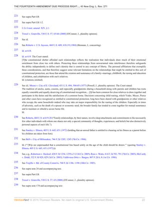 THE FOURTEENTH AMENDMENT DUE PROCESS RIGHT..., 43 New Eng. L. Rev. 271
© 2015 Thomson Reuters. No claim to original U.S. Government Works. 22
221 See supra Part I.B.
222 See supra Part I.B.1-2.
223 U.S. Const. amend. XIV, § 1.
224 Troxel v. Granville, 530 U.S. 57, 65-66 (2000) (O'Connor, J., plurality opinion).
225 See id.
226 See Roberts v. U.S. Jaycees, 468 U.S. 609, 618-19 (1984) (Brennan, J., concurring).
227 Id. at 618.
228 Id. at 619. The Court stated:
[T]he constitutional shelter afforded such relationships reflects the realization that individuals draw much of their emotional
enrichment from close ties with others. Protecting these relationships from unwarranted state interference therefore safeguards
the ability independently to define one's identity that is central to any concept of liberty. The personal affiliations that exemplify
these considerations, and that therefore suggest some relevant limitations on the relationships that might be entitled to this sort of
constitutional protection, are those that attend the creation and sustenance of a family--marriage, childbirth, the raising and education
of children, and cohabitation with one's relatives.
Id. (citations omitted).
229 See id.; Moore v. City of E. Cleveland, 431 U.S. 494, 504-05 (1977) (Powell, J., plurality opinion). The Court stated:
The tradition of uncles, aunts, cousins, and especially grandparents sharing a household along with parents and children has roots
equally venerable and equally deserving of constitutional recognition.... [I]t has been common for close relatives to draw together and
participate in the duties and the satisfactions of a common home. Decisions concerning child rearing, which Yoder, Meyer, Pierce
and other cases have recognized as entitled to constitutional protection, long have been shared with grandparents or other relatives
who occupy the same household--indeed who may take on major responsibility for the rearing of the children. Especially in times
of adversity, such as the death of a spouse or economic need, the broader family has tended to come together for mutual sustenance
and to maintain or rebuild a secure home life.
Id.
230 See Roberts, 468 U.S. at 619-20 (“Family relationships, by their nature, involve deep attachments and commitments to the necessarily
few other individuals with whom one shares not only a special community of thoughts, experiences, and beliefs but also distinctively
personal aspects of one's life.”).
231 See Stanley v. Illinois, 405 U.S. 645, 651 (1972) (holding that an unwed father is entitled to a hearing on his fitness as a parent before
his children are taken from him).
232 See Bell v. City of Milwaukee, 746 F.2d 1205, 1245 (7th Cir. 1984).
233 Id. (“‘[W]e are unpersuaded that a constitutional line based solely on the age of the child should be drawn.”’ (quoting Stanley v.
Illinois, 405 U.S. 645, 651 (1972))).
234 See, e.g., Robertson v. Hecksel, 420 F.3d 1254, 1259 n.5 (11th Cir. 2005); Russ v. Watts, 414 F.3d 783, 791 (7th Cir. 2005); McCurdy
v. Dodd, 352 F.3d 820, 829 (3d Cir. 2003); Valdivieso Ortiz v. Burgos, 807 F.2d 6, 8 (1st Cir. 1986).
235 See Trujillo v. Bd. of County Comm'rs, 768 F.2d 1186, 1190 (10th Cir. 1985).
236 See supra note 24 and accompanying text.
237 See supra Part I.B.
238 Troxel v. Granville, 530 U.S. 57, 65 (2000) (O'Connor, J., plurality opinion).
239 See supra note 174 and accompanying text.
 