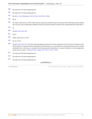 THE FOURTEENTH AMENDMENT DUE PROCESS RIGHT..., 43 New Eng. L. Rev. 271
© 2015 Thomson Reuters. No claim to original U.S. Government Works. 23
240 See supra note 174 and accompanying text.
241 See supra note 174 and accompanying text.
242 See Bell v. City of Milwaukee, 746 F.2d 1205, 1245 (7th Cir. 1984).
243 See id.
244 See Adams, supra note 6, at 1924 (“[T]his nation has expressed a profound respect for the parent-child relationship, and that tradition
does not cease once the child reaches adulthood. Therefore, the parent maintains an interest in the companionship of her adult child.”).
245 Id.
246 See Bell, 746 F.2d at 1245.
247 See id.
248 Adams, supra note 6, at 1924.
249 See id. at 1923.
250 See Bell, 746 F.2d at 1245. This factor-observing approach counters the criticism expressed by the First Circuit in Valdivieso Ortiz,
which said that “a conclusion that governmentally caused termination of, or encroachment on, the parental interest in the continued
relationship with a child always is actionable would constitutionalize adjudication in a myriad of situations we think inappropriate
for due process scrutiny.” Valdivieso Ortiz v. Burgos, 807 F.2d 6, 9 (1st Cir. 1986).
251 See supra note 228 and accompanying text.
252 See supra note 103 and accompanying text.
253 See supra note 218 and accompanying text.
43 NENGLR 271
End of Document © 2015 Thomson Reuters. No claim to original U.S. Government Works.
 