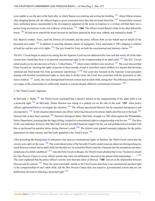 THE FOURTEENTH AMENDMENT DUE PROCESS RIGHT..., 43 New Eng. L. Rev. 271
© 2015 Thomson Reuters. No claim to original U.S. Government Works. 7
were unable to see the part of the back alley in which Butera was entering and exiting the building. 127
About fifteen minutes
after dropping Butera off, the officers began to grow concerned since they had not heard from him. 128
Around thirty minutes
later, uniformed police unconnected to the investigation appeared on the scene in response to a civilian call that there was a
person lying unconscious in the rear walkway of the house. 129
*286 The officers found Butera's body in the alley behind the
house. 130
He had never entered the house because he had been attacked by three men, robbed, and stomped to death. 131
Eric Butera's mother, Terry, sued the District of Columbia and the police officers both on her behalf and on behalf of her
deceased son's estate. 132
In addition to asserting statutory claims of negligence, Terry sued under § 1983, alleging a violation
of both her and her son's civil rights. 133
The jury found for Terry on both the constitutional and statutory claims. 134
The D.C. Circuit began its analysis by noting that the Supreme Court has not addressed this issue and that nearly all of the other
circuits have found that there is no parental constitutional right in the companionship of an adult child. 135
The D.C. Circuit
relied mostly on its own decision in Franz v. United States, 136
where minor children were involved. 137
The court stressed that
Franz focused on “securing the rights of parents to have custody of and to raise their minor children in a manner that develops
‘parental and filial bonds free from government interference.”’ 138
The court also focused on the Supreme Court precedent
dealing with familial constitutional rights to show that in all the cases, the Court was concerned with the protection of only
minor children. 139
Lastly, the court distinguished between a minor and an adult child, stating that “the differences between the
two stages of the relationship are sufficiently marked to warrant sharply different constitutional treatment.” 140
3. The Third Circuit's Approach
In McCurdy v. Dodd, 141
the Third Circuit concluded that a parent's interest in the companionship of his adult child is not
a protected right. 142
In McCurdy, Donta Dawson was sitting in a parked car on the side of the road *287 when police
officers approached him to investigate the situation. 143
The officers questioned Dawson, but he remained unresponsive and
uncooperative. 144
As the situation deteriorated, one officer, believing Dawson to be armed, fatally shot Dawson in the head. 145
Dawson had, in fact, been unarmed. 146
Dawson's biological father, McCurdy, brought a § 1983 claim against the Philadelphia
Police Department, asserting that the tragic killing violated his constitutional right to companionship with his son. 147
The facts
of the case indicated, however, that McCurdy had not provided financial support for his son and perhaps had not resided with
him or performed his parental duties during Dawson's youth. 148
The district court granted summary judgment for the police
department for other reasons, and McCurdy appealed to the Third Circuit. 149
After presenting the background of substantive due process constitutional rights of families, the Third Circuit noted that the
circuits were split on the issue. 150
The court shared some of the Seventh Circuit's stated concerns about not distinguishing too
much between a minor and an adult child, but decided not “to extend the liberty interests of parents into the amorphous and open-
ended area of a child's adulthood.” 151
Like the First Circuit in Burgos, the Third Circuit admitted that it was “hesitant to extend
the Due Process Clause to cover official actions that were not deliberately directed at the parent-child relationship . . . .” 152
The court explained that the police officer's actions were directed solely at Dawson *288 and not at the relationship between
Dawson and his parents. 153
Thus, the court concluded, similar to the First Circuit, that there is no constitutional parental right
in the companionship of one's adult child, and the Due Process Clause does not extend to governmental actions that are not
deliberately directed at affecting a protected right. 154
 