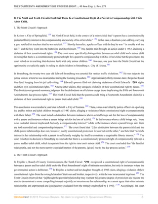 THE FOURTEENTH AMENDMENT DUE PROCESS RIGHT..., 43 New Eng. L. Rev. 271
© 2015 Thomson Reuters. No claim to original U.S. Government Works. 8
B. The Ninth and Tenth Circuits Hold that There Is a Constitutional Right of a Parent to Companionship with Their
Adult Child.
1. The Ninth Circuit's Approach
In Kelson v. City of Springfield, 155
the Ninth Circuit held, in the context of a minor child, that “a parent has a constitutionally
protected liberty interest in the companionship and society of his or her child.” 156
In that case, a fourteen-year-old boy, carrying
a gun, notified his teachers that he was suicidal. 157
Shortly thereafter, a police officer told the boy he was “‘in trouble with the
law,”’ and the boy went into the bathroom and shot himself. 158
His parents then brought an action under § 1983, claiming a
violation of their constitutional rights. 159
The court never specifically distinguished between an adult child and a minor child
in ruling that there is a constitutionally protected right for a parent's companionship with his or her child, but the precedents the
court relied on in reaching that decision dealt with only minor children. 160
However, one year later the Ninth Circuit had the
opportunity to explicitly apply its ruling to adult children in Strandberg v. City of Helena. 161
In Strandberg, the twenty-two year old Edward Strandberg was arrested for various traffic violations. 162
He was taken to the
police station, where he was incarcerated during the booking procedure. 163
Approximately thirty minutes later, the police found
him dead, hanging from his jail cell ceiling. 164
Edward's parents filed suit claiming violations of both Edward's *289 rights
and their own constitutional rights. 165
Among other claims, they alleged a violation of their constitutional right to parent. 166
The district court granted summary judgment for the defendants on all claims except those implicating the Fifth and Fourteenth
Amendment's due process rights. 167
The Ninth Circuit held that the parents could bring a Fourteenth Amendment claim for a
violation of their constitutional right to parent their adult child. 168
This conclusion was extended a year later in Smith v. City of Fontana. 169
There, a man was killed by police officers in a parking
lot, and his minor and adult children brought a § 1983 claim, alleging a violation of their constitutional right to companionship
with their father. 170
The court noted a distinction between instances where a child brings suit for the loss of companionship
with a parent and instances where a parent brings suit for the loss of a child. 171
In the instance where a child brings suit, “there
is no custodial interest implicated, but only a companionship interest,” while in the instance where a parent brings suit, there
are both custodial and companionship interests. 172
The court found that “[t]his distinction between the parent-child and the
child-parent relationships does not, however, justify constitutional protection for one but not the other,” and held that “a child's
interest in her relationship with a parent is sufficiently weighty by itself to constitute a cognizable liberty interest.” 173
The
court relied on its decision in Strandberg to conclude that there is a constitutionally protected right of companionship between a
parent and her adult child, which is separate from the right to raise one's minor child. 174
The court concluded that “the familial
relationship, and not the more narrow custodial interest of the parents, [gives] rise to the due process action.” 175
2. The Tenth Circuit's Approach
In Trujillo v. Board of County Commissioners, the Tenth Circuit *290 recognized a constitutional right of companionship
between a parent and her adult child under the First Amendment's right of intimate association, but only in instances where the
governmental action is deliberate. 176
In Trujillo, a mother and her daughter brought a § 1983 claim, alleging a violation of their
constitutional rights from the wrongful death of their son and brother, respectively, while he was incarcerated in prison. 177
The
Tenth Circuit observed that “[a]lthough the parental relationship may warrant the greatest degree of protection and require the
state to demonstrate a more compelling interest to justify an intrusion on that relationship, we cannot agree that other intimate
relationships are unprotected and consequently excluded from the remedy established by § 1983.” 178
Accordingly, the court
 