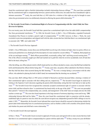 THE FOURTEENTH AMENDMENT DUE PROCESS RIGHT..., 43 New Eng. L. Rev. 271
© 2015 Thomson Reuters. No claim to original U.S. Government Works. 9
found the constitutional right to familial relationships included relationships between siblings. 179
The court then concluded
that the constitutional right to companionship between a parent and her child exists, but under the First Amendment's right to
intimate association. 180
Lastly, the court held that a § 1983 claim for a violation of this right can only be brought in cases
where the governmental action was deliberately directed at affecting the parent-child relationship. 181
C. The Seventh Circuit Finds a Constitutional Right of a Parent to Companionship with Her Adult Child, but Then
Reverses its Opinion.
For over twenty years, the Seventh Circuit held that a parent has a constitutional right to have her adult child's companionship
free from governmental interference. 182
In 1984, the Seventh Circuit, in Bell v. City of Milwaukee, expanded Fourteenth
Amendment Due Process to include a parent's right of companionship. 183
In 2005, however, in Russ v. Watts, the court
overruled its previous jurisprudence and aligned itself with the other circuits that have held that there is no constitutional right
to associate with *291 one's adult child. 184
1. The Seventh Circuit's Previous Approach
In Bell v. City of Milwaukee, twenty-three year old Daniel Bell was driving with a broken tail light, when two police officers on
motorcycles pulled him over, thinking he fit the description of a man wanted for a recent robbery. 185
Suddenly, Bell jumped out
of the car and began running. 186
Both officers pursued Bell, occasionally yelling “halt” and firing several warning shots. 187
One of the officers eventually caught up to Bell and reached out to grab him when his revolver accidentally went off and shot
Bell in the back, killing him. 188
After the killing, one officer placed a knife in Bell's hand and the two officers decided to create a story that Bell had wielded the
knife and threatened the officers before being shot. 189
Twenty years later, one police officer admitted to the District Attorney
that they had lied about what occurred during the Bell shooting. 190
He wore a wiretap during a conversation with the other
officer, who admitted to placing the knife in Bell's hand, but maintained that the shooting was accidental. 191
One year later, Bell's siblings filed a § 1983 action on behalf of themselves and their deceased father, claiming a violation of
their constitutional right to associate with their sibling and son, respectively. 192
The Seventh Circuit began its analysis by
looking at the Supreme Court's decisions regarding the parent-child relationship, noting that the Court had yet to take up this
issue. 193
The Seventh Circuit first recognized the commonly accepted constitutional right of a parent to associate with her
minor child, and then refused to draw “a constitutional line based solely on the age of the child.” 194
The court was persuaded
that a parent's “‘interest in the companionship, care, custody, and management’ of the child” does not simply end once the child
reaches a certain age. 195
The court also found importance in the large amount of testimony depicting a warm and loving *292
relationship between Bell and his father. 196
Since the court found this constitutional right in connection with the already-
established right of a parent to raise her child, the court did not recognize any independent ground for Bell's siblings to recover
under § 1983. 197
Meanwhile, the Seventh Circuit indicated that certain factors should be assessed in determining whether the
parent-adult child relationship loses its constitutional protection, such as whether a child is still a member of her parent's family
and whether the parent and child had a warm relationship. 198
2. The Seventh Circuit's Revised Approach
In Russ v. Watts, 199
the Seventh Circuit reversed its approach of twenty years and agreed with its sister circuits that have held
that there is no constitutional right to companionship for a parent with her adult child. 200
In Russ, twenty-two year old Robert
 
