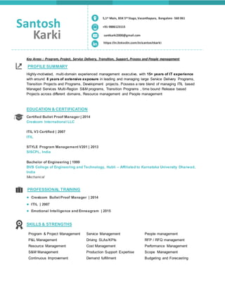 Key Areas : Program, Project, Service Delivery, Transition, Support, Process and People management
PROFILE SUMMARY
Highly-motivated, multi-domain experienced management executive, with 15+ years of IT experience
with around 8 years of extensive exposure in leading and managing large Service Delivery Programs,
Transition Projects and Programs, Development projects. Possess a rare blend of managing ITIL based
Managed Services Multi-Region S&M programs, Transition Programs , time bound Release based
Projects across different domains, Resource management and People management
EDUCATION & CERTIFICATION
Certified Bullet Proof Manager | 2014
Crestcom International LLC
ITIL V3 Certified | 2007
ITIL
STYLE Program Management V201 | 2013
SISCPL, India
Bachelor of Engineering | 1999
BVB College of Engineering and Technology, Hubli – Affiliated to Karnataka University Dharwad,
India
Mechanical
PROFESSIONAL TRAINING
● Crestcom Bullet Proof Manager | 2014
● ITIL | 2007
● Emotional Intelligence and Enneagram | 2015
SKILLS & STRENGTHS
Program & Project Management Service Management People management
P&L Management Driving SLAs/KPIs RFP / RFQ management
Resource Management Cost Management Performance Management
S&M Management Production Support Expertise Scope Management
Continuous Improvement Demand fulfillment Budgeting and Forecasting
Santosh
Karki
+91-9886123115
santkarki2000@gmail.com
https://in.linkedin.com/in/santoshkarki
5,1st Main, BSK 5th Stage, Vasanthapura, Bangalore- 560 061
 