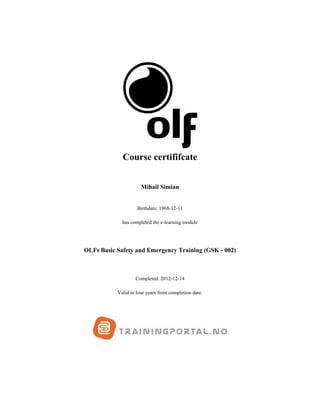 Course certififcate
Mihail Simian
Birthdate: 1968-12-11
has completed the e-learning module
OLFs Basic Safety and Emergency Training (GSK - 002)
Completed: 2012-12-14
Valid in four years from completion date.
 