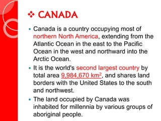  CANADA
 Canada is a country occupying most of
northern North America, extending from the
Atlantic Ocean in the east to the Pacific
Ocean in the west and northward into the
Arctic Ocean.
 It is the world's second largest country by
total area 9,984,670 km2, and shares land
borders with the United States to the south
and northwest.
 The land occupied by Canada was
inhabited for millennia by various groups of
aboriginal people.
 