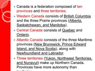  Canada is a federation composed of ten
provinces and three territories.
 Western Canada consists of British Columbia
and the three Prairie provinces (Alberta,
Saskatchewan, and Manitoba).
 Central Canada consists of Quebec and
Ontario.
 Atlantic Canada consists of the three Maritime
provinces (New Brunswick, Prince Edward
Island, and Nova Scotia), along with
Newfoundland and Labrador.
 Three territories (Yukon, Northwest Territories,
and Nunavut) make up Northern Canada.
Provinces have more autonomy than
 