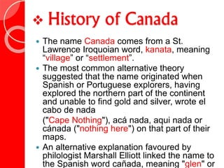  History of Canada
 The name Canada comes from a St.
Lawrence Iroquoian word, kanata, meaning
“village” or “settlement”.
 The most common alternative theory
suggested that the name originated when
Spanish or Portuguese explorers, having
explored the northern part of the continent
and unable to find gold and silver, wrote el
cabo de nada
("Cape Nothing"), acá nada, aqui nada or
cánada ("nothing here") on that part of their
maps.
 An alternative explanation favoured by
philologist Marshall Elliott linked the name to
the Spanish word cañada, meaning "glen" or
 