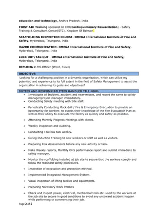 education and technology, Andhra Pradesh, India
FIRST AID Training specialist In CPR(Cardiopulmonary Resuscitation) - Safety
Training & Consultant Center(STC), Kingdom Of Bahrain
SCAFFOLDING INSPECTION COURSE- OMEGA International Institute of Fire and
Safety, Hyderabad, Telangana, India
HAZRD COMMUNICATION- OMEGA International Institute of Fire and Safety,
Hyderabad, Telangana, India
LOCK OUT/TAG OUT - OMEGA International Institute of Fire and Safety,
Hyderabad, Telangana, India
DIPLOMA in MS Officer (Word, Excel)
OBJECTIVE:
Looking for a challenging position in a dynamic organization, which can utilize my
potential, and experience to its full extent in the field of Safety Management to assist the
organization in achieving its goals and objectives?
DUTIES AND RESPONSIBILITIES HANDLED TILL NOW:
• Investigate all Incident, accident and near-misses, and report the same to safety
manager/project manager immediately.
• Conducting Safety meeting with Site staff.
• Periodically Conducting Mock drill / Fire & Emergency Evacuation to provide an
opportunity for workers to assess their knowledge of the Fire Evacuation Plan as
well as their ability to evacuate the facility as quickly and safely as possible.
• Attending Monthly Progress Meetings with clients.
• Weekly Inspection and Auditing.
• Conducting Tool box talk weekly.
• Giving Induction Training to new workers or staff as well as visitors.
• Preparing Risk Assessments before any new activity or task.
• Make Weekly reports, Monthly OHS performance report and submit immediate to
safety manager.
• Monitor the scaffolding installed at job site to secure that the workers comply and
follow the standard safety procedures.
• Inspection of excavation and protection method.
• Implemented Integrated Management System.
• Visual inspection of lifting tackles and equipments.
• Preparing Necessary Work Permits
• Check and inspect power, electrical, mechanical tools etc. used by the workers at
the job site to secure in good conditions to avoid any untoward accident happen
while performing or commencing their job.
Page 2 of 5
 