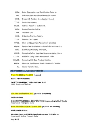 XXIV. Daily Observation and Rectification Reports,
XXV. Initial Incident Accident Notification Report,
XXVI. Incident & Accident Investigation Report,
XXVII. Near miss Reports,
XXVIII. Witness Report or Statement,
XXIX. Project Training Matrix,
XXX. Tool Box Talk,
XXXI. Induction Training Report,
XXXII. Monthly OHS report,
XXXIII. Plant and Equipment Assessment Checklist,
XXXIV. Issuing Warning Letter for Unsafe Act and Practice,
XXXV. Summary of Penalty Provision,
XXXVI. Preparing Safety Incentive Recommendation Form,
XXXVII. Best HSE Gang Award Assessment Form,
XXXVIII. Preparing HSE Best Practice Bulletin,
XXXIX. Electrical Distribution Board Inspection Checklist,
XL. Waste Transfer Note.
PROFESSIONSAL WORK EXPERIENCE :
From Feb 2015 to Feb-2016 (1 year)
SAFETY SUPERVISOR
TAMCON CONTRACTING COMPANY B.S.C
Hidd, Kingdom of Bahrain
Jun 2009 to December 2014 (5 years 6 months)
Safety Officer
ORIS METTALIRGICAL CORPORATION Engineering & Civil Works
Hyderabad, Telangana, India
From December 2005 to October 2008 (2 years 10 months)
Asst.Safety Officer.
BRIGHT CONSTRUCTIONS Engineering and Civil Works
Hyderabad, Andhra Pradesh, India
Page 4 of 5
 