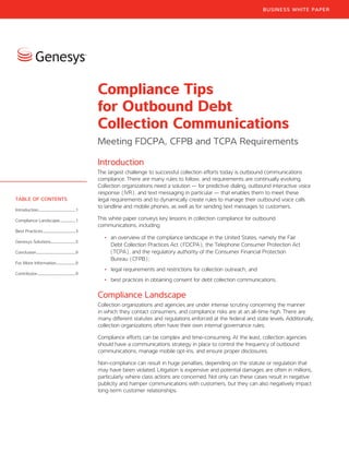 Introduction
The largest challenge to successful collection efforts today is outbound communications
compliance. There are many rules to follow, and requirements are continually evolving.
Collection organizations need a solution — for predictive dialing, outbound interactive voice
response (IVR), and text messaging in particular — that enables them to meet these
legal requirements and to dynamically create rules to manage their outbound voice calls
to landline and mobile phones, as well as for sending text messages to customers.
This white paper conveys key lessons in collection compliance for outbound
communications, including:
•	 an overview of the compliance landscape in the United States, namely the Fair
Debt Collection Practices Act (FDCPA), the Telephone Consumer Protection Act
(TCPA), and the regulatory authority of the Consumer Financial Protection
Bureau (CFPB);
•	 legal requirements and restrictions for collection outreach; and
•	 best practices in obtaining consent for debt collection communications.
Compliance Landscape
Collection organizations and agencies are under intense scrutiny concerning the manner
in which they contact consumers, and compliance risks are at an all-time high. There are
many different statutes and regulations enforced at the federal and state levels. Additionally,
collection organizations often have their own internal governance rules.
Compliance efforts can be complex and time-consuming. At the least, collection agencies
should have a communications strategy in place to control the frequency of outbound
communications, manage mobile opt-ins, and ensure proper disclosures.
Non-compliance can result in huge penalties, depending on the statute or regulation that
may have been violated. Litigation is expensive and potential damages are often in millions,
particularly where class actions are concerned. Not only can these cases result in negative
publicity and hamper communications with customers, but they can also negatively impact
long-term customer relationships.
Compliance Tips
for Outbound Debt
Collection Communications
Meeting FDCPA, CFPB and TCPA Requirements
TABLE OF CONTENTS
Introduction...........................................1
Compliance Landscape...................1
Best Practices......................................3
Genesys Solutions............................5
Conclusion.............................................9
For More Information.......................9
Contributor............................................9
BUSINESS WHITE PAPER
 