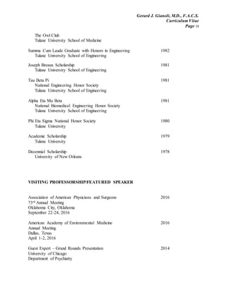 Gerard J. Gianoli, M.D., F.A.C.S.
Curriculum Vitae
Page 10
The Owl Club
Tulane University School of Medicine
Summa Cum Laude Graduate with Honors in Engineering 1982
Tulane University School of Engineering
Joseph Breaux Scholarship 1981
Tulane University School of Engineering
Tau Beta Pi 1981
National Engineering Honor Society
Tulane University School of Engineering
Alpha Eta Mu Beta 1981
National Biomedical Engineering Honor Society
Tulane University School of Engineering
Phi Eta Sigma National Honor Society 1980
Tulane University
Academic Scholarship 1979
Tulane University
Decennial Scholarship 1978
University of New Orleans
VISITING PROFESSORSHIP/FEATURED SPEAKER
Association of American Physicians and Surgeons 2016
73rd Annual Meeting
Oklahoma City, Oklahoma
September 22-24, 2016
American Academy of Environmental Medicine 2016
Annual Meeting
Dallas, Texas
April 1-2, 2016
Guest Expert – Grand Rounds Presentation 2014
University of Chicago
Department of Psychiatry
 