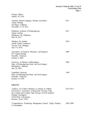 Gerard J. Gianoli, M.D., F.A.C.S.
Curriculum Vitae
Page 11
Chicago, Illinois
January 30, 2104
American Speech-Language Hearing Association 2011
Annual Meeting
San Diego, California
November 17-19, 2011
Oklahoma Academy of Otolaryngology 2011
Annual meeting
Oklahoma City, Oklahoma
May 20, 2011
Michigan Ear Institute 2010
Annual Spring Conference
Traverse City, Michigan
June 5-6, 2010
Association of American Physicians and Surgeons 2009
66th Annual Meeting
Nashville, Tennessee
October 2, 2009
University of Alabama at Birmingham 2002
Dept. of Otolaryngology-Head and Neck Surgery
Birmingham, Alabama
June 26, 2002
Vanderbilt University 1999
Dept. of Otolaryngology-Head and Neck Surgery
Nashville, Tennessee
October 18, 1999
GRANTS
“Analysis of a Clinical Database as a Means to Validate 2012-2013
Non-invasive Assessment of Intracranial Pressure Using
the Cerebral and Cochlear Fluid Pressure (CCFP) Analyzer”
Principal Investigator
NASA/Wyle Laboratories
Houston, Texas 77058
“Comprehensive Positioning Management System” (Epley Omniax) 2005-2008
Co-Investigator
 