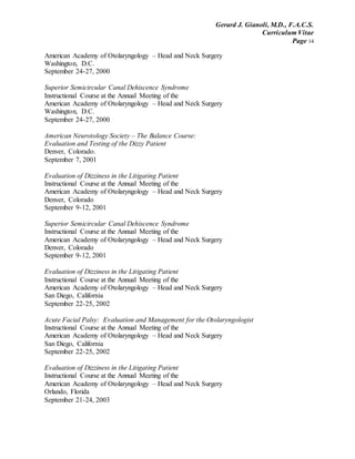 Gerard J. Gianoli, M.D., F.A.C.S.
Curriculum Vitae
Page 14
American Academy of Otolaryngology – Head and Neck Surgery
Washington, D.C.
September 24-27, 2000
Superior Semicircular Canal Dehiscence Syndrome
Instructional Course at the Annual Meeting of the
American Academy of Otolaryngology – Head and Neck Surgery
Washington, D.C.
September 24-27, 2000
American Neurotology Society – The Balance Course:
Evaluation and Testing of the Dizzy Patient
Denver, Colorado.
September 7, 2001
Evaluation of Dizziness in the Litigating Patient
Instructional Course at the Annual Meeting of the
American Academy of Otolaryngology – Head and Neck Surgery
Denver, Colorado
September 9-12, 2001
Superior Semicircular Canal Dehiscence Syndrome
Instructional Course at the Annual Meeting of the
American Academy of Otolaryngology – Head and Neck Surgery
Denver, Colorado
September 9-12, 2001
Evaluation of Dizziness in the Litigating Patient
Instructional Course at the Annual Meeting of the
American Academy of Otolaryngology – Head and Neck Surgery
San Diego, California
September 22-25, 2002
Acute Facial Palsy: Evaluation and Management for the Otolaryngologist
Instructional Course at the Annual Meeting of the
American Academy of Otolaryngology – Head and Neck Surgery
San Diego, California
September 22-25, 2002
Evaluation of Dizziness in the Litigating Patient
Instructional Course at the Annual Meeting of the
American Academy of Otolaryngology – Head and Neck Surgery
Orlando, Florida
September 21-24, 2003
 