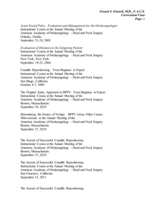 Gerard J. Gianoli, M.D., F.A.C.S.
Curriculum Vitae
Page 15
Acute Facial Palsy: Evaluation and Management for the Otolaryngologist
Instructional Course at the Annual Meeting of the
American Academy of Otolaryngology – Head and Neck Surgery
Orlando, Florida
September 21-24, 2003
Evaluation of Dizziness in the Litigating Patient
Instructional Course at the Annual Meeting of the
American Academy of Otolaryngology – Head and Neck Surgery
New York, New York
September 19-22, 2004
Canalith Repositioning: From Beginner to Expert
Instructional Course at the Annual Meeting of the
American Academy of Otolaryngology – Head and Neck Surgery
San Diego, California
October 4-7, 2009
The Original Epley Approach to BPPV: From Beginner to Expert.
Instructional Course at the Annual Meeting of the
American Academy of Otolaryngology – Head and Neck Surgery
Boston, Massachusetts
September 26, 2010
Determining the Source of Vertigo: BPPV versus Other Causes
Mini-seminar at the Annual Meeting of the
American Academy of Otolaryngology – Head and Neck Surgery
Boston, Massachusetts
September 27, 2010
The Secrets of Successful Canalith Repositioning
Instructional Course at the Annual Meeting of the
American Academy of Otolaryngology – Head and Neck Surgery
Boston, Massachusetts
September 27, 2010
The Secrets of Successful Canalith Repositioning
Instructional Course at the Annual Meeting of the
American Academy of Otolaryngology – Head and Neck Surgery
San Francisco, California
September 11, 2011
The Secrets of Successful Canalith Repositioning
 