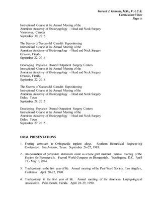 Gerard J. Gianoli, M.D., F.A.C.S.
Curriculum Vitae
Page 16
Instructional Course at the Annual Meeting of the
American Academy of Otolaryngology – Head and Neck Surgery
Vancouver, Canada
September 30, 2013
The Secrets of Successful Canalith Repositioning
Instructional Course at the Annual Meeting of the
American Academy of Otolaryngology – Head and Neck Surgery
Orlando, Florida
September 22, 2014
Developing Physician Owned Outpatient Surgery Centers
Instructional Course at the Annual Meeting of the
American Academy of Otolaryngology – Head and Neck Surgery
Orlando, Florida
September 22, 2014
The Secrets of Successful Canalith Repositioning
Instructional Course at the Annual Meeting of the
American Academy of Otolaryngology – Head and Neck Surgery
Dallas, Texas
September 28, 2015
Developing Physician Owned Outpatient Surgery Centers
Instructional Course at the Annual Meeting of the
American Academy of Otolaryngology – Head and Neck Surgery
Dallas, Texas
September 27, 2015
ORAL PRESENTATIONS
1. Fretting corrosion in Orthopaedic implant alloys. Southern Biomedical Engineering
Conference. San Antonio, Texas. September 26-27, 1983.
2. An evaluation of particulate aluminum oxide as a bone graft material. Annual meeting of the
Society for Biomaterials. Second World Congress on Biomaterials. Washington, D.C. April
27 - May 1, 1984.
3. Tracheotomy in the first year of life. Annual meeting of the Paul Ward Society. Los Angeles,
California. April 20-22, 1990.
4. Tracheotomy in the first year of life. Annual meeting of the American Laryngological
Association. Palm Beach, Florida. April 28-29, 1990.
 