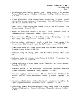 Gerard J. Gianoli, M.D., F.A.C.S.
Curriculum Vitae
Page 17
5. Retropharyngeal space infection: changing trends. Annual meeting of the American
Academy of Otolaryngology – Head and Neck Surgery. San Diego, California. September
9-13, 1990.
6. B-mode ultrasonography of the paranasal sinuses compared with CT findings. Annual
meeting of the American Academy of Otolaryngology - Head and Neck Surgery. Kansas
City, Missouri. September 22-26, 1991.
7. Allergic rhinitis. Annual meeting of the Louisiana Society of Physician’s Assistants. New
Orleans, Louisiana. October 3, 1992.
8. Surgery for nonmalignant disorders of the larynx. Fourth International Forum of
Otorhinolaryngology. New Orleans, Louisiana. October 7-10, 1992.
9. Petrous apex lesions. Meeting of the Baton Rouge Society of Otolaryngology - Head and
Neck Surgery. Baton Rouge, Louisiana. November 12, 1992.
10. Recurrent respiratory papillomatosis: juvenile vs. adult forms. Annual meeting of the
Western Section of the Triological Society. Seattle, Washington. January 8-10, 1993.
11. Lesions of the petrous apex. Annual meeting of the North American Skull Base Society.
Scottsdale, Arizona. February 12-14, 1993.
12. Implantable hearing aids. Otology Update - 1993. New Orleans, Louisiana. March-19-20,
1993.
13. Implantable hearing aids. Common Medical Problems in the Elderly - A Symposium. New
Orleans, Louisiana. June 19-20, 1993.
14. Otologic manifestations of allergic disease. Allergy Update 1993. New Orleans, Louisiana.
September 10-11, 1993.
15. Acute facial paralysis. III Curso Internationale De Actualizacion En Medicina. La Clinica
Hospital San Fernando. Panama City, Panama. September 17-19, 1993.
16. Hoarseness, dysphagia, and neck masses. III Curso Internationale Actualizacion En
Medicina. La Clinica Hospital San Fernando. Panama City, Panama. September 17-19,
1993.
17. Hearing loss and rehabilitation. III Curso Internationale Actualizacion En Medicina. La
Clinica Hospital San Fernando. Panama City, Panama. September 17-19, 1993.
18. Hearing results in surgery for primary petrous apex lesions. Annual meeting of the American
Academy of Otolaryngology - Head and Neck Surgery. Minneapolis, Minnesota. October 2-
6, 1993.
 