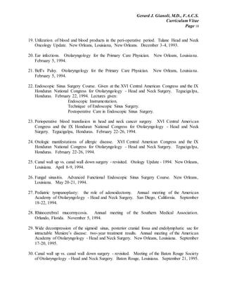Gerard J. Gianoli, M.D., F.A.C.S.
Curriculum Vitae
Page 18
19. Utilization of blood and blood products in the peri-operative period. Tulane Head and Neck
Oncology Update. New Orleans, Louisiana, New Orleans. December 3-4, 1993.
20. Ear infections. Otolaryngology for the Primary Care Physician. New Orleans, Louisiana.
February 5, 1994.
21. Bell’s Palsy. Otolaryngology for the Primary Care Physician. New Orleans, Louisiana.
February 5, 1994.
22. Endoscopic Sinus Surgery Course. Given at the XVI Central American Congress and the IX
Honduran National Congress for Otolaryngology - Head and Neck Surgery. Tegucigalpa,
Honduras. February 22, 1994. Lectures given:
Endoscopic Instrumentation.
Technique of Endoscopic Sinus Surgery.
Postoperative Care in Endoscopic Sinus Surgery.
23. Perioperative blood transfusion in head and neck cancer surgery. XVI Central American
Congress and the IX Honduran National Congress for Otolaryngology - Head and Neck
Surgery. Tegucigalpa, Honduras. February 22-26, 1994.
24. Otologic manifestations of allergic disease. XVI Central American Congress and the IX
Honduran National Congress for Otolaryngology - Head and Neck Surgery. Tegucigalpa,
Honduras. February 22-26, 1994.
25. Canal wall up vs. canal wall down surgery - revisited. Otology Update - 1994. New Orleans,
Louisiana. April 8-9, 1994.
26. Fungal sinusitis. Advanced Functional Endoscopic Sinus Surgery Course. New Orleans,
Louisiana. May 20-21, 1994.
27. Pediatric tympanoplasty: the role of adenoidectomy. Annual meeting of the American
Academy of Otolaryngology - Head and Neck Surgery. San Diego, California. September
18-22, 1994.
28. Rhinocerebral mucormycosis. Annual meeting of the Southern Medical Association.
Orlando, Florida. November 5, 1994.
29. Wide decompression of the sigmoid sinus, posterior cranial fossa and endolymphatic sac for
intractable Meniere’s disease: two-year treatment results. Annual meeting of the American
Academy of Otolaryngology - Head and Neck Surgery. New Orleans, Louisiana. September
17-20, 1995.
30. Canal wall up vs. canal wall down surgery - revisited. Meeting of the Baton Rouge Society
of Otolaryngology - Head and Neck Surgery. Baton Rouge, Louisiana. September 21, 1995.
 