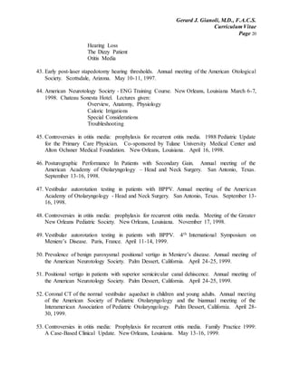 Gerard J. Gianoli, M.D., F.A.C.S.
Curriculum Vitae
Page 20
Hearing Loss
The Dizzy Patient
Otitis Media
43. Early post-laser stapedotomy hearing thresholds. Annual meeting of the American Otological
Society. Scottsdale, Arizona. May 10-11, 1997.
44. American Neurotology Society - ENG Training Course. New Orleans, Louisiana March 6-7,
1998. Chateau Sonesta Hotel. Lectures given:
Overview, Anatomy, Physiology
Caloric Irrigations
Special Considerations
Troubleshooting
45. Controversies in otitis media: prophylaxis for recurrent otitis media. 1988 Pediatric Update
for the Primary Care Physician. Co-sponsored by Tulane University Medical Center and
Alton Ochsner Medical Foundation. New Orleans, Louisiana. April 16, 1998.
46. Posturographic Performance In Patients with Secondary Gain. Annual meeting of the
American Academy of Otolaryngology – Head and Neck Surgery. San Antonio, Texas.
September 13-16, 1998.
47. Vestibular autorotation testing in patients with BPPV. Annual meeting of the American
Academy of Otolaryngology - Head and Neck Surgery. San Antonio, Texas. September 13-
16, 1998.
48. Controversies in otitis media: prophylaxis for recurrent otitis media. Meeting of the Greater
New Orleans Pediatric Society. New Orleans, Louisiana. November 17, 1998.
49. Vestibular autorotation testing in patients with BPPV. 4th International Symposium on
Meniere’s Disease. Paris, France. April 11-14, 1999.
50. Prevalence of benign paroxysmal positional vertigo in Meniere’s disease. Annual meeting of
the American Neurotology Society. Palm Dessert, California. April 24-25, 1999.
51. Positional vertigo in patients with superior semicircular canal dehiscence. Annual meeting of
the American Neurotology Society. Palm Dessert, California. April 24-25, 1999.
52. Coronal CT of the normal vestibular aqueduct in children and young adults. Annual meeting
of the American Society of Pediatric Otolaryngology and the biannual meeting of the
Interamerican Association of Pediatric Otolaryngology. Palm Dessert, California. April 28-
30, 1999.
53. Controversies in otitis media: Prophylaxis for recurrent otitis media. Family Practice 1999:
A Case-Based Clinical Update. New Orleans, Louisiana. May 13-16, 1999.
 