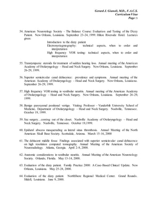 Gerard J. Gianoli, M.D., F.A.C.S.
Curriculum Vitae
Page 21
54. American Neurotology Society – The Balance Course: Evaluation and Testing of the Dizzy
Patient. New Orleans, Louisiana. September 23-24, 1999. Hilton Riverside Hotel. Lectures
given:
Introduction to the dizzy patient
Electronystagmography: technical aspects, when to order and
interpretation
High frequency VOR testing: technical aspects, when to order and
interpretation
55. Transtympanic steroids for treatment of sudden hearing loss. Annual meeting of the American
Academy of Otolaryngology – Head and Neck Surgery. New Orleans, Louisiana. September
26-29, 1999.
56. Superior semicircular canal dehiscence: prevalence and symptoms. Annual meeting of the
American Academy of Otolaryngology – Head and Neck Surgery. New Orleans, Louisiana.
September 26-29, 1999.
57. High frequency VOR testing in vestibular neuritis. Annual meeting of the American Academy
of Otolaryngology – Head and Neck Surgery. New Orleans, Louisiana. September 26-29,
1999.
58. Benign paroxysmal positional vertigo. Visiting Professor – Vanderbilt University School of
Medicine, Department of Otolaryngology – Head and Neck Surgery. Nashville, Tennessee.
October 19, 1999.
59. Sac surgery…coming out of the closet. Nashville Academy of Otolaryngology – Head and
Neck Surgery. Nashville, Tennessee. October 19,1999.
60. Epidural abscess masquerading as lateral sinus thrombosis. Annual Meeting of the North
American Skull Base Society. Scottsdale, Arizona. March 15-16, 2000
61. The dehiscent middle fossa: Findings associated with superior semicircular canal dehiscence
on high resolution computed tomography. Annual Meeting of the American Society of
Neuroradiology. Atlanta, Georgia. April 2-8, 2000.
62. Anatomic considerations in vestibular neuritis. Annual Meeting of the American Neurotology
Society. Orlando, Florida. May 13-14, 2000.
63. Evaluation of the dizzy patient. Family Practice 2000: A Case-Based Clinical Update. New
Orleans, Louisiana. May 25-28, 2000.
64. Evaluation of the dizzy patient. NorthShore Regional Medical Center. Grand Rounds.
Slidell, Louisiana. June 9, 2000.
 