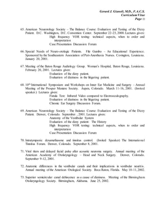 Gerard J. Gianoli, M.D., F.A.C.S.
Curriculum Vitae
Page 22
65. American Neurotology Society – The Balance Course: Evaluation and Testing of the Dizzy
Patient. D.C. Washington, D.C. Convention Center. September 22-23, 2000. Lectures given:
High frequency VOR testing: technical aspects, when to order and
interpretation
Case Presentation Discussion Forum
66. Special Needs of Neuro-otologic Patients. File Gumbo – An Educational Experience.
Sponsored by the Southeastern Association of Peri-Anesthesia Nurses. Covington, Louisiana.
January 20, 2001.
67. Meeting of the Baton Rouge Audiology Group. Woman’s Hospital, Baton Rouge, Louisiana.
February 20, 2001. Lectures given:
Evaluation of the dizzy patient.
Evaluation of dizziness in the litigating patient.
68. 10th International Symposium and Workshops on Inner Ear Medicine and Surgery – Annual
Meeting of the Prosper Meniere Society. Aspen, Colorado. March 11-16, 2001. (Invited
speaker.) Lectures given:
Fistula Test: Infrared Video compared to Electrooculography.
Evaluation of dizziness in the litigating patient.
Chronic Ear Surgery Discussion Forum.
69. American Neurotology Society – The Balance Course: Evaluation and Testing of the Dizzy
Patient. Denver, Colorado. September , 2001. Lectures given:
Anatomy of the Vestibular System
Evaluation of the dizzy patient: The History
High frequency VOR testing: technical aspects, when to order and
interpretation
Case Presentation Discussion Forum
70. Intratympanic dexamethasone and tinnitus control. (Invited Speaker) The International
Tinnitus Forum. Denver, Colorado. September 8, 2001.
71. Viral titers and delayed facial palsy after acoustic neuroma surgery. Annual meeting of the
American Academy of Otolaryngology – Head and Neck Surgery. Denver, Colorado.
September 9-12, 2001.
72. Anatomic differences in the vestibular canals and their implications in vestibular neuritis.
Annual meeting of the American Otological Society. Boca Raton, Florida. May 10-11,2002.
73. Superior semicircular canal dehiscence as a cause of dizziness. Meeting of the Birmingham
Otolaryngology Society. Birmingham, Alabama. June 25, 2002.
 