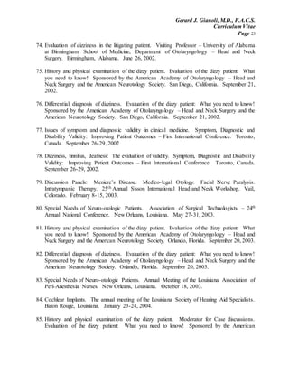 Gerard J. Gianoli, M.D., F.A.C.S.
Curriculum Vitae
Page 23
74. Evaluation of dizziness in the litigating patient. Visiting Professor – University of Alabama
at Birmingham School of Medicine, Department of Otolaryngology – Head and Neck
Surgery. Birmingham, Alabama. June 26, 2002.
75. History and physical examination of the dizzy patient. Evaluation of the dizzy patient: What
you need to know! Sponsored by the American Academy of Otolaryngology – Head and
Neck Surgery and the American Neurotology Society. San Diego, California. September 21,
2002.
76. Differential diagnosis of dizziness. Evaluation of the dizzy patient: What you need to know!
Sponsored by the American Academy of Otolaryngology – Head and Neck Surgery and the
American Neurotology Society. San Diego, California. September 21, 2002.
77. Issues of symptom and diagnostic validity in clinical medicine. Symptom, Diagnostic and
Disability Validity: Improving Patient Outcomes – First International Conference. Toronto,
Canada. September 26-29, 2002
78. Dizziness, tinnitus, deafness: The evaluation of validity. Symptom, Diagnostic and Disability
Validity: Improving Patient Outcomes – First International Conference. Toronto, Canada.
September 26-29, 2002.
79. Discussion Panels: Meniere’s Disease. Medico-legal Otology. Facial Nerve Paralysis.
Intratympanic Therapy. 25th Annual Sisson International Head and Neck Workshop. Vail,
Colorado. February 8-15, 2003.
80. Special Needs of Neuro-otologic Patients. Association of Surgical Technologists – 24th
Annual National Conference. New Orleans, Louisiana. May 27-31, 2003.
81. History and physical examination of the dizzy patient. Evaluation of the dizzy patient: What
you need to know! Sponsored by the American Academy of Otolaryngology – Head and
Neck Surgery and the American Neurotology Society. Orlando, Florida. September 20, 2003.
82. Differential diagnosis of dizziness. Evaluation of the dizzy patient: What you need to know!
Sponsored by the American Academy of Otolaryngology – Head and Neck Surgery and the
American Neurotology Society. Orlando, Florida. September 20, 2003.
83. Special Needs of Neuro-otologic Patients. Annual Meeting of the Louisiana Association of
Peri-Anesthesia Nurses. New Orleans, Louisiana. October 18, 2003.
84. Cochlear Implants. The annual meeting of the Louisiana Society of Hearing Aid Specialists.
Baton Rouge, Louisiana. January 23-24, 2004.
85. History and physical examination of the dizzy patient. Moderator for Case discussions.
Evaluation of the dizzy patient: What you need to know! Sponsored by the American
 