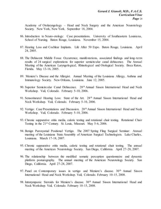 Gerard J. Gianoli, M.D., F.A.C.S.
Curriculum Vitae
Page 24
Academy of Otolaryngology – Head and Neck Surgery and the American Neurotology
Society. New York, New York. September 18, 2004.
86. Introduction to Neuro-otology: Case presentations. University of Southeastern Louisiana,
School of Nursing. Baton Rouge, Louisiana. November 15, 2004.
87. Hearing Loss and Cochlear Implants. Life After 50 Expo. Baton Rouge, Louisiana. April
24, 2005.
88. The Dehiscent Middle Fossa: Occurrence, manifestations, associated findings and long-term
results of 24 surgical explorations for superior semicircular canal dehiscence. The Annual
Meeting of the American Laryngological, Rhinological and Otological Society. Boca Raton,
Florida. May 13-16, 2005.
89. Meniere’s Disease and the Allergist. Annual Meeting of the Louisiana Allergy, Asthma and
Immunology Society. New Orleans, Louisiana. June 12, 2005.
90. Superior Semicircular Canal Dehiscence. 28th Annual Sisson International Head and Neck
Workshop. Vail, Colorado. February 5-10, 2006.
91. Sensorineural Hearing Loss: State of the Art. 28th Annual Sisson International Head and
Neck Workshop. Vail, Colorado. February 5-10, 2006.
92. Vertigo: Case Presentations and Discussion. 28th Annual Sisson International Head and Neck
Workshop. Vail, Colorado. February 5-10, 2006.
93. Chronic suppurative otitis media, caloric testing and rotational chair testing. Rotational Chair
Testing in the 21st Century. St. Louis, Missouri. May 5-6, 2006.
94. Benign Paroxysmal Positional Vertigo. The 2007 Spring Fling Surgical Seminar: Annual
meeting of the Louisiana State Assembly of American Surgical Technologists. Lake Charles,
Louisiana. March 17-18, 2007.
95. Chronic suppurative otitis media, caloric testing and rotational chair testing. The annual
meeting of the American Neurotology Society. San Diego, California. April 27-28, 2007.
96. The relationship between the modified somatic perception questionnaire and dynamic
platform posturography. The annual meeting of the American Neurotology Society. San
Diego, California. April 27-28, 2007.
97. Panel on Contemporary issues in vertigo and Meniere’s disease. 30th Annual Sisson
International Head and Neck Workshop. Vail, Colorado. February 10-15, 2008.
98. Intratympanic Steroids for Meniere’s disease. 30th Annual Sisson International Head and
Neck Workshop. Vail, Colorado. February 10-15, 2008.
 