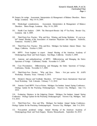 Gerard J. Gianoli, M.D., F.A.C.S.
Curriculum Vitae
Page 25
99. Surgery for vertigo. Assessment, Interpretation & Management of Balance Disorders. Baton
Rouge, Louisiana. May 14-16, 2009.
100. Medicolegal considerations. Assessment, Interpretation & Management of Balance
Disorders. Baton Rouge, Louisiana. May 14-16, 2009.
101. Health Care Analysis – 2009. The Shreveport-Bossier July 4th Tea Party. Bossier City,
Louisiana. July 4, 2009.
102. Third-Party-Free Practice: Why and How. Winning and Saving Medicine: It’s up to us.
66th Annual Meeting of the Association of American Physicians and Surgeons. Nashville,
Tennessee. October 2, 2009.
103. Third-Party-Free Practice: Why and How. Michigan Ear Institute Alumni Dinner. San
Diego, California. October 4, 2009.
104. BPPV: From beginner to expert. Annual Meeting of the American Academy of
Otolaryngology-Head and Neck Surgery. San Diego, California. October 5, 2009.
105. Anatomy and pathophysiology of BPPV. Differentiating and Managing the Entire
Spectrum of Vertigo. Celebration, Florida. November 6-7, 2009.
106. Case Presentations. Differentiating and Managing the Entire Spectrum of Vertigo.
Celebration, Florida. November 6-7, 2009.
107. Third-Party-Free Practice: "Why and How. Thrive - Not just survive XI AAPS
Workshop. Houston, Texas. February 5, 2010.
108. Meniere's Disease and Vestibular Disorders. 32nd Annual Sisson International Head and
Neck Workshop. Vail, Colorado. February 7-12, 2010
109. Anterior Canal BPPV: Fact or Fiction. Michigan Ear Institute Annual Spring Conference.
Otology Update for the Practicing Otolaryngologist. Traverse City, Michigan. June 5-6,
2010.
110. Evaluating Dizziness in the Litigating Patient. Michigan Ear Institute Annual Spring
Conference. Otology Update for the Practicing Otolaryngologist. Traverse City, Michigan. June
5-6, 2010.
111. Third-Party-Free: How and Why. Michigan Ear Institute Annual Spring Conference.
Otology Update for the Practicing Otolaryngologist. Traverse City, Michigan. June 5-6, 2010.
112. Non-particle positional vertigo. Annual Meeting of the American Academy of
Otolaryngology-Head and Neck Surgery. Boston, Massachusetts. September 26, 2010.
 
