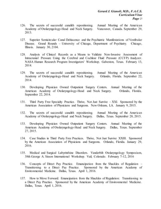 Gerard J. Gianoli, M.D., F.A.C.S.
Curriculum Vitae
Page 27
126. The secrets of successful canalith repositioning. Annual Meeting of the American
Academy of Otolaryngology-Head and Neck Surgery. Vancouver, Canada. September 29,
2013.
127. Superior Semicircular Canal Dehiscence and the Psychiatric Manifestations of Vestibular
Disease. Grand Rounds – University of Chicago, Department of Psychiatry. Chicago,
Illinois. January 30, 2104.
128. Analysis of Clinical Records as a Means to Validate Non-Invasive Assessment of
Intracranial Pressure Using the Cerebral and Cochlear Fluid Pressure (CCFP) Analyzer.
NASA Human Research Program Investigators' Workshop. Galveston, Texas. February 13,
2014.
129. The secrets of successful canalith repositioning. Annual Meeting of the American
Academy of Otolaryngology-Head and Neck Surgery. Orlando, Florida. September 22,
2014.
130. Developing Physician Owned Outpatient Surgery Centers. Annual Meeting of the
American Academy of Otolaryngology-Head and Neck Surgery. Orlando, Florida.
September 22, 2014.
131. Third Party Free Specialty Practice. Thrive, Not Just Survive – XXI. Sponsored by the
American Association of Physicians and Surgeons. New Orleans, LA. January 9, 2015.
132. The secrets of successful canalith repositioning. Annual Meeting of the American
Academy of Otolaryngology-Head and Neck Surgery. Dallas, Texas. September 28, 2015.
133. Developing Physician Owned Outpatient Surgery Centers. Annual Meeting of the
American Academy of Otolaryngology-Head and Neck Surgery. Dallas, Texas. September
27, 2015.
134. Case Studies in Third Party Free Practices. Thrive, Not Just Survive XXIII. Sponsored
by the American Association of Physicians and Surgeons. Orlando, Florida. January 29,
2016.
135. Medical and Surgical Labyrinthine Disorders. Vanderbilt Otolaryngology Symposium,
38th George A. Sisson International Workshop. Vail, Colorado. February 7-12, 2016
136. Concepts of Direct Pay Practice. Emancipation from the Shackles of Regulation –
Transitioning to a Direct Pay Practice. Sponsored by the American Academy of
Environmental Medicine. Dallas, Texas. April 1, 2016.
137. How to Move Forward. Emancipation from the Shackles of Regulation: Transitioning to
a Direct Pay Practice. Sponsored by the American Academy of Environmental Medicine.
Dallas, Texas. April 1, 2016.
 