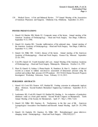 Gerard J. Gianoli, M.D., F.A.C.S.
Curriculum Vitae
Page 28
138. Medical Errors: A Fair and Balanced Review. 73rd Annual Meeting of the Association
of American Physicians and Surgeons. Oklahoma City, Oklahoma. September 23, 2016.
POSTER PRESENTATIONS
1. Gianoli GJ, Butcher RB, Martin EJ. Composite tumor of the larynx. Annual meeting of the
American Academy of Otolaryngology – Head and Neck Surgery. San Diego, California.
September 9-13, 1990.
2. Gianoli GJ, Amedee RG. Vascular malformation of the sphenoid sinus. Annual meeting of
the American Academy of Otolaryngology - Head and Neck Surgery. San Diego, California.
September 9-13, 1990.
3. Gianoli GJ, Miller RH. Crohn’s disease of the larynx. Annual meeting of the American
Academy of Otolaryngology - Head and Neck Surgery. Kansas City, Missouri. September
22-26, 1991.
4. Cote DN, Gianoli GJ. Fourth branchial cleft cyst. Annual Meeting of the American Academy
of Otolaryngology - Head and Neck Surgery. Minneapolis, Minnesota. October 2-6, 1993.
5. Ebert D, Gianoli G, Soileau J, Ploutz-Snyder R, Danielson R, Hart S. Analysis of clinical
records as a means to validate non-invasive assessment of intracranial pressure using the
cerebral and cochlear fluid pressure (CCFP) analyzer. 2013 NASA Human Research Program
Investigators' Workshop. Galveston, Texas. February 12-14, 2013.
PUBLISHED ABSTRACTS
1. Gianoli GJ, Cook SD, Clemow AJT, Haddad RJ. Fretting corrosion in orthopaedic implant
alloys. Abstracts. Second Southern Biomedical Engineering Conference. September 26-27,
1983; 149.
2. Luedemann RE, Cook SD, Gianoli GJ, Haddad RJ, Harding A. An evaluation of particulate
aluminum oxide as a bone graft material. Second World Congress on Biomaterials. Tenth
Annual Meeting of the Society for Biomaterials. April 27 - May 1, 1984; 7:224.
3. Gianoli GJ, Miller RH, Guarisco JL. Tracheotomy in the first year of life. American
Laryngological Association One Hundred and Eleventh Annual Meeting. April 28 - 29, 1990;
17.
4. Gianoli GJ, Espinola EE, Guarisco JL, Miller RH. Retropharyngeal space infection:
changing trends. Otolaryngology - Head and Neck Surgery. 1990;103(2):217.
 