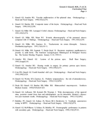 Gerard J. Gianoli, M.D., F.A.C.S.
Curriculum Vitae
Page 29
5. Gianoli GJ, Amedee RG. Vascular malformation of the sphenoid sinus. Otolaryngology -
Head and Neck Surgery. 1990;103(2):278.
6. Gianoli GJ, Butcher RB. Composite tumor of the larynx. Otolaryngology - Head and Neck
Surgery. 1990;103(2):290.
7. Gianoli GJ, Miller RH. Laryngeal Crohn’s disease. Otolaryngology - Head and Neck Surgery.
1991;105(2):274.
8. Gianoli GJ, Miller RH, Mann WJ. B-mode ultrasonography of the paranasal sinuses
compared with CT findings. Otolaryngology - Head and Neck Surgery. 1991;105(2):250.
9. Gianoli GJ, Miller RH, Guarisco JL. Tracheotomie im ersten lebensjahr. Extracta
Otorhinolaryngologica. 1991;13(6):10-11.
10. Gianoli GJ, Miller RH, Espinola T, Doyle-Lloyd D. Recurrent respiratory papillomatosis:
juvenile vs. adult forms. The American Laryngological Rhinological & Otological Society
Inc. The Section Meeting Programs January 8-10, 1993:13.
11. Amedee RG, Gianoli GJ. Lesions of the petrous apex. Skull Base Surgery.
1993;3(suppl.):10.
12. Gianoli GJ, Amedee RG. Hearing results in surgery for primary petrous apex lesions.
Otolaryngology - Head and Neck Surgery. 1993;109(2):271.
13. Cote DN, Gianoli GJ. Fourth branchial cleft cyst. Otolaryngology - Head and Neck Surgery.
1993;109(2):328.
14. Gianoli GJ, Worley KN, Guarisco JL. Pediatric tympanoplasty: the role of adenoidectomy.
Otolaryngology - Head and Neck Surgery. 1994;111(2):P45.
15. Doyle DJ, Gianoli GJ, Butcher RB, Miller RH. Rhinocerebral mucormycosis. Southern
Medical Journal. 1994;87(9):S24-S25.
16. Gianoli GJ, LaRouere MJ, Kartush JM, Wayman J. Wide decompression of the sigmoid
sinus, posterior cranial fossa dura and endolymphatic sac for intractable Meniere’s disease:
two-year treatment results. Otolaryngology - Head and Neck Surgery. 1995;113(2):P62.
17. Belafsky PC, Gianoli GJ, Soileau JS, Moore BCJ, Davidowitz S. Vestibular autorotation
testing in BPPV. Otolaryngology - Head and Neck Surgery. 1998;119(2):P78.
18. Gianoli GJ, McWilliams S, Soileau JS, Belafsky PC. Posturographic performance in patients
with secondary gain. Otolaryngology - Head and Neck Surgery. 1998;119(2):P141.
 