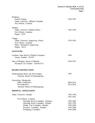 Gerard J. Gianoli, M.D., F.A.C.S.
Curriculum Vitae
Page 3
Residency:
General Surgery 1986-1987
Tulane University Affiliated Hospitals
New Orleans, Louisiana
Medical:
Tulane University Medical School 1982-1986
New Orleans, Louisiana
Degree: M.D.
College:
Tulane University Engineering School 1979-1982
New Orleans, Louisiana
Major: Biomedical Engineering
Degree: B.S.E.
LICENSURE
Louisiana State Board of Medical Examiners 1986-
License Number: 018767
State of Michigan Board of Medicine 1994-1997
Permanent I.D. Number: 4301063219
BOARD CERTIFICATION
Otolaryngology-Head and Neck Surgery 1993
American Board of Otolaryngology
Neurotology Subspecialty
Initial Certification 2004-2014
Re-certification 2014-2024
American Board of Otolaryngology
HOSPITAL AFFILIATIONS
Tulane University Hospital 1992-1994,
1995-2001
New Orleans, Louisiana
Operating Room Committee, Chairman 1998-2000
Operating Room Committee, Member 1995-1998
Quality Care Committee, Member 1998-2000
Executive Committee, Member 1999-2000
Nominating Committee 1999-2000
 