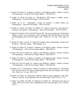 Gerard J. Gianoli, M.D., F.A.C.S.
Curriculum Vitae
Page 30
19. Gianoli GJ, Soileau JS. Evaluation of dizziness in the litigating patient. American Academy
of Otolaryngology - Head and Neck Surgery Bulletin. 1999;18(4):160.
20. Vaughn TL, Gianoli GJ, Soileau JS. High-frequency VOR testing in vestibular neuritis.
Otolaryngology - Head and Neck Surgery. 1999;121(2):P68.
21. Gianoli GJ, Li JC. Transtympanic steroids for treatment of sudden hearing loss.
Otolaryngology - Head and Neck Surgery. 1999;121(2):P196.
22. Smullen JL, Gianoli GJ, Luttrell CA, Smullen DV. Superior semicircular canal dehiscence:
prevalence and symptoms. Otolaryngology - Head and Neck Surgery. 1999;121(2):P160.
23. Gianoli GJ, LaRouere MJ, Kartush JM, Wayman JW. Sac-vein decompression for intractable
Meniere’s disease: two-year treatment results. In Paparella MM, Holt GR, Otto R, Year Book
of Otolaryngology-Head and Neck Surgery 1999. Mosby, Inc. St. Louis, 1999; pages 14-
15.
24. Brodner D, Cutler J, Gianoli GJ, Amedee RG. Epidural abscess masquerading as lateral sinus
thrombosis. Skull Base Surgery. 2000;10(suppl 1):3-4.
25. Gianoli GJ, Soileau JS. Evaluation of dizziness in the litigating patient. American Academy
of Otolaryngology - Head and Neck Surgery Bulletin. 2000;19(4):126.
26. Minor LB, Carey JP, Gianoli GJ. Superior canal dehiscence syndrome. American Academy
of Otolaryngology - Head and Neck Surgery Bulletin. 2000;19(4):167.
27. Gianoli GJ, Soileau JS. Evaluation of dizziness in the litigating patient. American Academy
of Otolaryngology - Head and Neck Surgery Bulletin. 2001;20(4):103.
28. Minor LB, Carey JP, Gianoli GJ. Superior canal dehiscence syndrome. American Academy
of Otolaryngology - Head and Neck Surgery Bulletin. 2001;20(4):148.
29. Gianoli GJ, Li J. Transtympanic steroids for treatment of sudden hearing loss. In Paparella
MM, Holt GR, Otto R, Year Book of Otolaryngology-Head and Neck Surgery 2002. Mosby
Year - Book, Inc. St. Louis, 2002; 43-45.
30. Gianoli GJ, Soileau JS. Preoperative vestibular testing in chronic suppurative otitis media.
American Academy of Otolaryngology-Head and Neck Surgery 2005;133(2, S1): P75.
31. Gianoli GJ, Teixido M, Hoffer M, Magnusson M, Black FO. Determining the source of
vertigo: BPPV versus other causes. Otolaryngology-Head and neck Surgery 2010; 143(2S2):
P32-33.
 