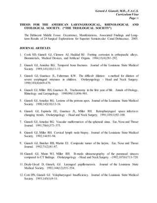 Gerard J. Gianoli, M.D., F.A.C.S.
Curriculum Vitae
Page 31
THESIS FOR THE AMERICAN LARYNGOLOGICAL, RHINOLOGICAL AND
OTOLOGICAL SOCIETY. (“THE TRIOLOGICAL SOCIETY”)
The Dehiscent Middle Fossa: Occurrence, Manifestations, Associated Findings and Long-
term Results of 24 Surgical Explorations for Superior Semicircular Canal Dehiscence. 2005.
JOURNAL ARTICLES
1. Cook SD, Gianoli GJ, Clemow AJ, Haddad RJ. Fretting corrosion in orthopaedic alloys.
Biomaterials, Medical Devices, and Artificial Organs. 1984;11(4):281-292.
2. Gianoli GJ, Amedee RG. Temporal bone fractures. Journal of the Louisiana State Medical
Society. 1989;141(10):11-13.
3. Gianoli GJ, Guarisco JL, Falterman KW. The difficult dilation: a method for dilation of
severe esophageal strictures in children. Otolaryngology - Head and Neck Surgery.
1990;103(4):669-670.
4. Gianoli GJ, Miller RH, Guarisco JL. Tracheotomy in the first year of life. Annals of Otology,
Rhinology and Laryngology. 1990:99(11):896-901.
5. Gianoli GJ, Amedee RG. Lesions of the petrous apex. Journal of the Louisiana State Medical
Society. 1990;142(10):13-16.
6. Gianoli GJ, Espinola EE, Guarisco JL, Miller RH. Retropharyngeal space infectio n:
changing trends. Otolaryngology - Head and Neck Surgery. 1991;105(1):92-100.
7. Gianoli GJ, Amedee RG. Vascular malformation of the sphenoid sinus. Ear, Nose and Throat
Journal. 1991;70(6):373-375.
8. Gianoli GJ, Miller RH. Cervical lymph node biopsy. Journal of the Louisiana State Medical
Society. 1992;144:91-94.
9. Gianoli GJ, Butcher RB, Martin EJ. Composite tumor of the larynx. Ear, Nose and Throat
Journal. 1992;71(2):81-87.
10. Gianoli GJ, Mann WJ, Miller RH. B-mode ultrasonography of the paranasal sinuses
compared to CT findings. Otolaryngology - Head and Neck Surgery. -1992;107(6):713-720.
11. Doyle-Lloyd D, Gianoli, GJ. Laryngeal papillomatosis. Journal of the Louisiana State
Medical Society. 1992;144(12):551-554.
12. Cote DN, Gianoli GJ. Velopharyngeal Insufficiency. Journal of the Louisiana State Medical
Society. 1993;145(1):9-11.
 