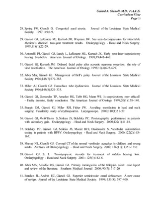 Gerard J. Gianoli, M.D., F.A.C.S.
Curriculum Vitae
Page 33
28. Spring PM, Gianoli G. Congenital aural atresia. Journal of the Louisiana State Medical
Society. 1997;149:6-9.
29. Gianoli GJ, LaRouere MJ, Kartush JM, Wayman JW. Sac-vein decompression for intractable
Meniere’s disease: two-year treatment results. Otolaryngology - Head and Neck Surgery.
1998;118(1):22-29.
30. Antonelli PJ, Gianoli GJ, Lundy L, LaRouere ML, Kartush JK. Early post-laser stapedotomy
hearing thresholds. American Journal of Otology. 1998;19:443-446.
31. Gianoli GJ, Kartush JM. Delayed facial palsy after acoustic neuroma resection: the role of
viral reactivation. The American Journal of Otology 1996;17(4):625-629.
32. Jabor MA, Gianoli GJ. Management of Bell’s palsy. Journal of the Louisiana State Medical
Society 1996;148(7):279-283.
33. Miller AJ, Gianoli GJ. Eustachian tube dysfunction. Journal of the Louisiana State Medical
Society 1996;148(8):329-333.
34. Gianoli GJ, Gonsoulin TP, Amedee RG, Tabb HG, Mann WJ. Is stapedectomy ever ethical?
– Faulty premise, faulty conclusion. The American Journal of Otology 1999;20(1):138-140.
35. Sturgis EM, Gianoli GJ, Miller RH, Fisher JW. Avoiding transfusion in head and neck
surgery: Feasibility study of erythropoietin. Laryngoscope. 2000;110(1):51-57.
36. Gianoli GJ, McWilliams S, Soileau JS, Belafsky PC. Posturographic performance in patients
with secondary gain. Otolaryngology - Head and Neck Surgery. 2000;122(1):11-18.
37. Belafsky PC, Gianoli GJ, Soileau JS, Moore BCJ, Davidowitz S. Vestibular autorotation
testing in patients with BPPV. Otolaryngology - Head and Neck Surgery. 2000;122(2):163-
167.
38. Murray NL, Gianoli GJ. Coronal CTof the normal vestibular aqueduct in children and young
adults. Archives of Otolaryngology – Head and Neck Surgery. 2000; 126(11): 1351-1357.
39. Gianoli GJ, Li J. Transtympanic steroids for treatment of sudden hearing loss.
Otolaryngology - Head and Neck Surgery. 2001; 125(3):142-6.
40. Jabor MA, Amedee RG, Gianoli GJ. Primary meningioma of the fallopian canal: case report
and review of the literature. Southern Medical Journal 2000; 93(7): 717-20
41. Smullen JL, Andrist EC, Gianoli GJ. Superior semicircular canal dehiscence: A new cause
of vertigo. Journal of the Louisiana State Medical Society. 1999; 151(8): 397-400.
 