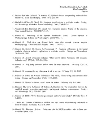 Gerard J. Gianoli, M.D., F.A.C.S.
Curriculum Vitae
Page 34
42. Brodner D, Cutler J, Gianoli GJ, Amedee RG. Epidural abscess masquerading as lateral sinus
thrombosis. Skull Base Surgery. 2000; 10(4): 201-205.
43. Goebel JA, O’Mara W, Gianoli GJ,. Anatomic considerations in vestibular neuritis. Otology
and Neurotology (American Journal of Otology) 2001; 22(4):512-8.
44. Woodworth BA, Fitzpatrick PC, Gianoli GJ. Meniere’s disease. Journal of the Louisiana
State Medical Society. 2000;152(7):314-9.
45. Gianoli G. Deficiency of the Superior Semicircular Canal. Current Opinion in
Otolaryngology & Head and Neck Surgery. 2001;9:336-341.
46. Gianoli G. Viral titers and delayed facial palsy after acoustic neuroma surgery.
Otolaryngology – Head and Neck Surgery. 2002; 127:427-431.
47. Gianoli GJ, Goebel JA, Mowry S, Poomapannit P. Anatomic differences in the lateral
vestibular channels and their implications in vestibular neuritis. Otology and Neurotology.
26:489-494, 2005.
48. Gianoli GJ. A myth of modern medicine: “There are 40 million Americans with no access
to health care”. ENToday 1(2):4-6, 2006.
49. Gianoli GJ. Why being uninsured makes sense for many Americans. ENToday 2(4): 3-4,
2007.
50. Gianoli GJ. A pay cut by any other name is still a pay cut. ENToday 2(5): 16, 2007.
51. Gianoli GJ, Soileau JS. Chronic suppurative otitis media, caloric testing and rotational chair
testing. Otology and Neurotology 29(1): 13-15, 2008.
52. Gianoli GJ. Meniere’s disease – don’t blame the patient. ENToday 3(1): 3-4, 2008.
53. Brasseux RE, Greve K, Gianoli GJ, Soileau JS, Bianchini K. The relationship between the
modified somatic perception questionnaire and dynamic platform posturography. Otology
and Neurotology 29(3): 359-362, 2008.
54. Gianoli GJ. PQRI - "We're from the government and we're here to help." ENToday 4(1): 3-
5, 2009.
55. Gianoli GJ. Conflict of Interest—Clinicians and Pay: Topics Not Commonly Discussed in
Polite Company. ENToday 4(7): 3-4, 2009.
56. Gianoli GJ. Literature Review: Dehiscence size in SSCD correlates with air-bone gap.
ENToday 5(3):8, 2010.
 
