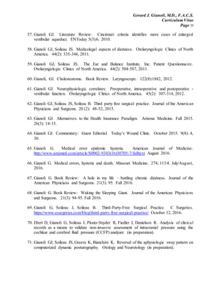 Gerard J. Gianoli, M.D., F.A.C.S.
Curriculum Vitae
Page 35
57. Gianoli GJ. Literature Review: Cincinnati criteria identifies more cases of enlarged
vestibular aqueduct. ENToday 5(3):6, 2010.
58. Gianoli GJ, Soileau JS. Medicolegal aspects of dizziness. Otolaryngologic Clinics of North
America. 44(2): 335-346, 2011.
59. Gianoli GJ, Soileau JS. The Ear and Balance Institute, Inc. Patient Questionnaire.
Otolaryngologic Clinics of North America. 44(2): 504-507, 2011.
60. Gianoli, GJ. Cholesteatoma. Book Review. Laryngoscope. 122(8):1882, 2012.
61. Gianoli GJ. Neurophysiologic correlates: Preoperative, intraoperative and postoperative -
vestibular function. Otolaryngologic Clinics of North America. 45(2): 307-314, 2012.
62. Gianoli GJ, Soileau JS, Soileau B. Third party free surgical practice. Journal of the American
Physicians and Surgeons. 20 (2): 48-52, 2015.
63. Gianoli GJ. Alternatives to the Health Insurance Paradigm. Arizona Medicine. Fall 2015.
26(3): 14-15.
64. Gianoli GJ. Commentary: Guest Editorial. Today’s Wound Clinic. October 2015. 9(8): 4,
30.
65. Gianoli G. Medical error epidemic hysteria. American Journal of Medicine.
http://www.amjmed.com/article/S0002-9343(16)30705-7/fulltext August 2016.
66. Gianoli G. Medical errors, hysteria and death. Missouri Medicine. 274; 113:4. July/August,
2016.
67. Gianoli G. Book Review: A hole in my life – battling chronic dizziness. Journal of the
American Physicians and Surgeons. 21(3): 95. Fall 2016.
68. Gianoli G. Book Review: Waking the Sleeping Giant. Journal of the American Physicians
and Surgeons. 21(3): 94-95. Fall 2016.
69. Gianoli G, Soileau J, Soileau B. Third-Party-Free Surgical Practice. C Surgeries.
https://www.csurgeries.com/blog/third-party-free-surgical-practice/ October 12, 2016.
70. Ebert D, Gianoli G, Soileau J, Ploutz-Snyder R, Fiedler J, Danielson R. Analysis of clinical
records as a means to validate non-invasive assessment of intracranial pressure using the
cochlear and cerebral fluid pressure (CCFP) analyzer. (in preparation).
71. Gianoli GJ, Soileau JS, Greeve K, Bianchini K. Reversal of the aphysiologic sway pattern on
computerized dynamic posturography. Otology and Neurotology (in preparation).
 