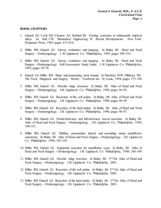 Gerard J. Gianoli, M.D., F.A.C.S.
Curriculum Vitae
Page 36
BOOK CHAPTERS
1. Gianoli GJ, Cook SD, Clemow AJ, Haddad RJ. Fretting corrosion in orthopaedic implant
alloys. In: Hall CW. Biomedical Engineering II: Recent Developments. New York:
Pergamon Press, 1983; pages 413-416.
2. Miller RH, Gianoli GJ. Airway evaluation and imaging. In Bailey BJ. Head and Neck
Surgery - Otolaryngology. J. B. Lippincott Co. Philadelphia, 1993; pages 509-519.
3. Miller RH, Gianoli GJ. Airway evaluation and imaging. In Bailey BJ. Head and Neck
Surgery - Otolaryngology. Self-Assessment Study Guide. J. B. Lippincott Co. Philadelphia,
1993; pages 69-70.
4. Gianoli GJ, Miller RH. Blunt and penetrating neck trauma. In Shockley WW, Pillsbury HC.
The Neck: Diagnosis and Surgery. Mosby - Yearbook Inc. St. Louis, 1994; pages 173-188.
5. Miller RH, Gianoli GJ. Alveolar ridge resection. In Bailey BJ. Atlas of Head and Neck
Surgery - Otolaryngology. J.B. Lippincott Co. Philadelphia, 1996; pages 94-95.
6. Miller RH, Gianoli GJ. Resection of the soft palate. In Bailey BJ. Atlas of Head and Neck
Surgery - Otolaryngology. J.B. Lippincott Co. Philadelphia, 1996; pages 98-99.
7. Miller RH, Gianoli GJ. Resection of the hard palate. In Bailey BJ. Atlas of Head and Neck
Surgery - Otolaryngology. J.B. Lippincott Co. Philadelphia, 1996; pages 96-97.
8. Miller RH, Gianoli GJ. Partial-thickness and full-thickness buccal resection. In Bailey BJ.
Atlas of Head and Neck Surgery - Otolaryngology. J.B. Lippincott Co. Philadelphia, 1996;
100-101.
9. Miller RH, Gianoli GJ. Midline, paramedian, lateral, and ascending ramus mandibular
osteotomy. In Bailey BJ. Atlas of Head and Neck Surgery - Otolaryngology. J.B. Lippincott
Co. Philadelphia, 1996; 102-103.
10. Miller RH, Gianoli GJ. Segmental resection for mandibular cysts. In Bailey BJ. Atlas of
Head and Neck Surgery - Otolaryngology. J.B. Lippincott Co. Philadelphia, 1996; 108-109.
11. Miller RH, Gianoli GJ. Alveolar ridge resection. In Bailey BJ. 2nd Ed. Atlas of Head and
Neck Surgery - Otolaryngology. J.B. Lippincott Co. Philadelphia, 2001.
12. Miller RH, Gianoli GJ. Resection of the soft palate. In Bailey BJ. 2nd Ed. Atlas of Head and
Neck Surgery - Otolaryngology. J.B. Lippincott Co. Philadelphia, 2001.
13. Miller RH, Gianoli GJ. Resection of the hard palate. In Bailey BJ. 2nd Ed. Atlas of Head and
Neck Surgery - Otolaryngology. J.B. Lippincott Co. Philadelphia, 2001.
 