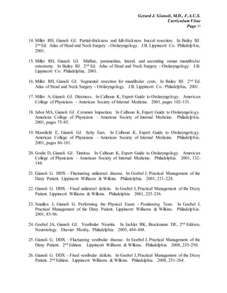 Gerard J. Gianoli, M.D., F.A.C.S.
Curriculum Vitae
Page 37
14. Miller RH, Gianoli GJ. Partial-thickness and full-thickness buccal resection. In Bailey BJ.
2nd Ed. Atlas of Head and Neck Surgery - Otolaryngology. J.B. Lippincott Co. Philadelphia,
2001.
15. Miller RH, Gianoli GJ. Midline, paramedian, lateral, and ascending ramus mandibular
osteotomy. In Bailey BJ. 2nd Ed. Atlas of Head and Neck Surgery - Otolaryngology. J.B.
Lippincott Co. Philadelphia, 2001.
16. Miller RH, Gianoli GJ. Segmental resection for mandibular cysts. In Bailey BJ. 2nd Ed.
Atlas of Head and Neck Surgery - Otolaryngology. J.B. Lippincott Co. Philadelphia, 2001.
17. Miller A, Gianoli GJ. Dizziness. In Calhoun K, Expert Guide to Otolaryngology. American
College of Physicians – American Society of Internal Medicine. 2001, pages 102-131.
18. Jabor MA, Gianoli GJ. Cerumen Impaction. In Calhoun K, Expert Guide to Otolaryngology.
American College of Physicians – American Society of Internal Medicine. Philadelphia.
2001, pages 75-85.
19. Mansfield E, Gianoli GJ. Itchy Ears. In Calhoun K, Expert Guide to Otolaryngology.
American College of Physicians – American Society of Internal Medicine. Philadelphia.
2001, pages 86-101.
20. Godin D, Gianoli GJ. Tinnitus. In Calhoun K, Expert Guide to Otolaryngology. American
College of Physicians – American Society of Internal Medicine. Philadelphia. 2001, 132-
144.
21. Gianoli G. DDX – Fluctuating unilateral disease. In Goebel J, Practical Management of the
Dizzy Patient. Lippincott Williams & Wilkins. Philadelphia. 2001, 211-224.
22. Gianoli G. DDX – Fixed unilateral deficits. In Goebel J, Practical Management of the Dizzy
Patient. Lippincott Williams & Wilkins. Philadelphia. 2001, 225-236.
23. Smullen J, Gianoli G. Performing the Physical Exam - Positioning Tests. In Goebel J,
Practical Management of the Dizzy Patient. Lippincott Williams & Wilkins. Philadelphia.
2001, 83-96.
24. Goebel JA, Gianoli GJ. Vestibular Neuritis. In Jackler RK, Brackmann DE, 2nd Edition,
Neurotology. Elsevier Mosby, Philadelphia. 2005, 484-488.
25. Gianoli G. DDX – Fluctuating vestibular disease. In Goebel J, Practical Management of the
Dizzy Patient. 2nd Edition. Lippincott Williams & Wilkins. Philadelphia. 2008, 235-250.
26. Gianoli G. DDX – Fixed vestibular deficits. In Goebel J, Practical Management of the Dizzy
Patient. 2nd Edition. Lippincott Williams & Wilkins. Philadelphia. 2008, 251-264.
 
