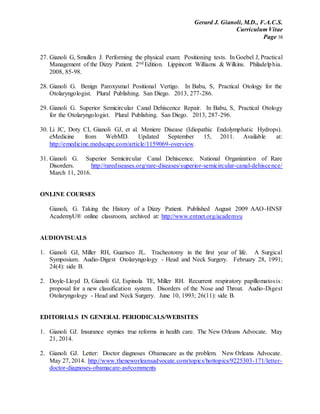 Gerard J. Gianoli, M.D., F.A.C.S.
Curriculum Vitae
Page 38
27. Gianoli G, Smullen J. Performing the physical exam: Positioning tests. In Goebel J, Practical
Management of the Dizzy Patient. 2nd Edition. Lippincott Williams & Wilkins. Philadelphia.
2008, 85-98.
28. Gianoli G. Benign Paroxysmal Positional Vertigo. In Babu, S, Practical Otology for the
Otolaryngologist. Plural Publishing. San Diego. 2013, 277-286.
29. Gianoli G. Superior Semicircular Canal Dehiscence Repair. In Babu, S, Practical Otology
for the Otolaryngologist. Plural Publishing. San Diego. 2013, 287-296.
30. Li JC, Doty CI, Gianoli GJ, et al. Meniere Disease (Idiopathic Endolymphatic Hydrops).
eMedicine from WebMD. Updated September 15, 2011. Available at:
http://emedicine.medscape.com/article/1159069-overview.
31. Gianoli G. Superior Semicircular Canal Dehiscence. National Organization of Rare
Disorders. http://rarediseases.org/rare-diseases/superior-semicircular-canal-dehiscence/
March 11, 2016.
ONLINE COURSES
Gianoli, G. Taking the History of a Dizzy Patient. Published August 2009 AAO-HNSF
AcademyU® online classroom, archived at: http://www.entnet.org/academyu
AUDIOVISUALS
1. Gianoli GJ, Miller RH, Guarisco JL. Tracheotomy in the first year of life. A Surgical
Symposium. Audio-Digest Otolaryngology - Head and Neck Surgery. February 28, 1991;
24(4): side B.
2. Doyle-Lloyd D, Gianoli GJ, Espinola TE, Miller RH. Recurrent respiratory papillomatosis:
proposal for a new classification system. Disorders of the Nose and Throat. Audio-Digest
Otolaryngology - Head and Neck Surgery. June 10, 1993; 26(11): side B.
EDITORIALS IN GENERAL PERIODICALS/WEBSITES
1. Gianoli GJ. Insurance stymies true reforms in health care. The New Orleans Advocate. May
21, 2014.
2. Gianoli GJ. Letter: Doctor diagnoses Obamacare as the problem. New Orleans Advocate.
May 27, 2014. http://www.theneworleansadvocate.com/topics/hottopics/9225303-171/letter-
doctor-diagnoses-obamacare-as#comments
 