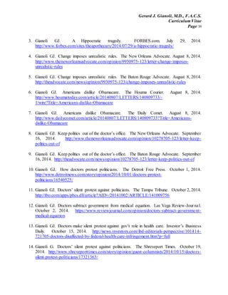 Gerard J. Gianoli, M.D., F.A.C.S.
Curriculum Vitae
Page 39
3. Gianoli GJ. A Hippocratic tragedy. FORBES.com. July 29, 2014.
http://www.forbes.com/sites/theapothecary/2014/07/29/a-hippocratic-tragedy/
4. Gianoli GJ. Change imposes unrealistic rules. The New Orleans Advocate. August 8, 2014.
http://www.theneworleansadvocate.com/opinion/9930975-123/letter-change-imposes-
unrealistic-rules
5. Gianoli GJ. Change imposes unrealistic rules. The Baton Rouge Advocate. August 8, 2014.
http://theadvocate.com/news/opinion/9930975-123/change-imposes-unrealistic-rules
6. Gianoli GJ. Americans dislike Obamacare. The Houma Courier. August 8, 2014.
http://www.houmatoday.com/article/20140807/LETTERS/140809733/-
1/wire?Title=Americans-dislike-Obamacare
7. Gianoli GJ. Americans dislike Obamacare. The Daily Comet. August 8, 2014.
http://www.dailycomet.com/article/20140807/LETTERS/140809733?Title=Americans-
dislike-Obamacare
8. Gianoli GJ. Keep politics out of the doctor’s office. The New Orleans Advocate. September
16, 2014. http://www.theneworleansadvocate.com/opinion/10278705-123/letter-keep-
politics-out-of
9. Gianoli GJ. Keep politics out of the doctor’s office. The Baton Rouge Advocate. September
16, 2014. http://theadvocate.com/news/opinion/10278705-123/letter-keep-politics-out-of
10. Gianoli GJ. How doctors protest politicians. The Detroit Free Press. October 1, 2014.
http://www.detroitnews.com/story/opinion/2014/10/01/doctors-protest-
politicians/16540525/
11. Gianoli GJ. Doctors’ silent protest against politicians. The Tampa Tribune. October 2, 2014.
http://tbo.com/apps/pbcs.dll/article?AID=/20141002/ARTICLE/141009756
12. Gianoli GJ. Doctors subtract government from medical equation. Las Vega Review-Journal.
October 2, 2014. https://www.reviewjournal.com/opinion/doctors-subtract-government-
medical-equation
13. Gianoli GJ. Doctors make silent protest against gov’t role in health care. Investor’s Business
Daily. October 15, 2014. http://news.investors.com/ibd-editorials-perspective/101414-
721705-doctors-disaffected-by-federal-health-care-infringement.htm?p=full
14. Gianoli G. Doctors’ silent protest against politicians. The Shreveport Times. October 19,
2014. http://www.shreveporttimes.com/story/opinion/guest-columnists/2014/10/15/doctors-
silent-protest-politicians/17321363/
 