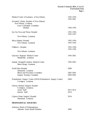 Gerard J. Gianoli, M.D., F.A.C.S.
Curriculum Vitae
Page 4
Medical Center of Louisiana at New Orleans 1992-1994,
1995-2001
(Formerly Charity Hospital of New Orleans)
New Orleans, Louisiana
Laser Credentials Committee
Member 1998-1999
Eye Ear Nose and Throat Hospital 1992-1994,
1995-1997
New Orleans, Louisiana
Mercy-Baptist Hospital 1992-1994,
New Orleans, Louisiana 1995-1996
Children’s Hospital 1992-1994,
1995-1998
New Orleans, Louisiana
Lakeview Regional Medical Center 1996-2001
Mandeville, Louisiana
Summit Hospital/Columbia Medical Center 1996-2003
Baton Rouge, Louisiana
North Oaks Hospital 2000-
Hammond, Louisiana
Blood and Procedures Committee 2002-2003
Surgery Steering Committee 2004-2005
Pontchartrain Surgery Center (OLOL/Pontchartrain Surgery Center) 2008-
Covington, Louisiana
Fairway Medical Surgical Hospital
Covington, Louisiana
Active Staff 2013-2014
Inactive Staff 2014-
Cypress Pointe Surgical Hospital 2016-
Hammond, Louisiana
PROFESSIONAL SOCIETIES
American Board of Otolaryngology
Alternate Guest Board Examiner 2000
 