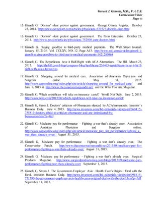 Gerard J. Gianoli, M.D., F.A.C.S.
Curriculum Vitae
Page 40
15. Gianoli G. Doctors’ silent protest against government. Orange County Register. October
23, 2014. http://www.ocregister.com/articles/physicians-639327-doctors-care.html
16. Gianoli G. Doctors’ silent protest against government. The Press Enterprise. October 23,
2014. http://www.pe.com/articles/physicians-752508-care-doctors.html
17. Gianoli G. Saying goodbye to third-party medical payments. The Wall Street Journal.
January 15, 2105. Vol. CCLXV, NO. 12. Page A13. http://www.wsj.com/articles/gerard-j-
gianoli-saying-goodbye-to-third-party-medical-payments-1421280968
18. Gianoli G. The Republicans have it Half-Right with ACA Alternatives. The Hill. March 23,
2015. http://thehill.com/blogs/congress-blog/healthcare/236465-republicans-have-it-half-
right-with-aca-alternatives
19. Gianoli G. Shopping around for medical care. Association of American Physicians and
Surgeons online. May 31, 2015.
http://www.aapsonline.org/index.php/site/article/shopping_around_for_medical_care/ and
June 1, 2015 at http://www.theconservativepundit.net/ and Be Who You Are Magazine.
20. Gianoli G. Which republican will take on insurance cartel? World Net Daily. June 2, 2015.
http://www.wnd.com/2015/06/which-republican-will-take-on-insurance-cartel/
21. Gianoli G, Strom J. Doctors’ criticism of Obamacare silenced by ACA bureaucrats. Investor’s
Business Daily. June 4, 2015. http://news.investors.com/ibd-editorials-viewpoint/060415-
755819-doctors-afraid-to-criticize-obamacare-and-are-intimidated-by-
bureaucrats.htm?p=full
22. Gianoli G. Medicare pay for performance – Fighting a war that’s already over. Association
of American Physicians and Surgeons online.
http://www.aapsonline.org/index.php/site/article/medicare_pay_for_performancefighting_a_
war_thats_already_over/ August 31, 2015.
23. Gianoli G. Medicare pay for performance – Fighting a war that’s already over. The
Conservative Pundit. http://www.theconservativepundit.net/2015/08/medicare-pay-for-
performance-fighting-a-war-thats-already-over/ August 31, 2015.
24. Gianoli G. Medicare pay for performance – Fighting a war that’s already over. Surgical
Products Magazine. http://www.surgicalproductsmag.com/blogs/2015/09/medicare-pay-
performance-fighting-war-thats-already-over September 1, 2015.
25. Gianoli G, Strom J. The Government-Employer Axis: Health Care’s Original Deal with the
Devil. Investors Business Daily. http://news.investors.com/ibd-editorials-viewpoint/091815-
771790-the-government-employer-axis-health-cares-original-deal-with-the-devil.htm?p=full
September 18, 2015.
 