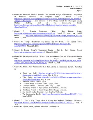 Gerard J. Gianoli, M.D., F.A.C.S.
Curriculum Vitae
Page 41
26. Gianoli G. Electronic Medical Records: The Potemkin Village of Healthcare. Association
of American Physicians and Surgeons online. March 1, 2016.
http://www.aapsonline.org/index.php/site/article/electronic_medical_records_the_potemkin
_village_of_healthcare/ . Also published in Well Being Journal, the Muscogee Coutny
Medical Bulletin, and at The Conservative Pundit
http://www.theconservativepundit.net/2016/02/electronic-medical-records-potemkin-
village-healthcare/
27. Gianoli G. Trump’s Transparent Pricing. Rare Disease Report.
http://www.raredr.com/news/trumps-transparent-pricing March 22, 2016. and AAPS
Online. http://www.aapsonline.org/index.php/site/article/trumps_transparent_pricing/
March 22, 2016.
28. Gianoli G. Trump’s Healthcare Fix Should Be the Norm. The Detroit News.
http://www.detroitnews.com/story/opinion/2016/03/23/trumps-healthcare-fix-
norm/82194350/ March 23, 2016.
29. Gianoli G. Donald Trump’s Transparent Pricing – Part 2. Rare Disease Report.
http://www.raredr.com/news/trump-part-2 March 28, 2016.
30. Gianoli G. The Maze of Medical Pricing – How Much Does It Cost and What Are We Paying
For? AAPS Online.
http://www.aapsonline.org/index.php/site/article/the_maze_of_medical_pricing_how_much
_does_it_cost_and_what_are_we_paying_fo/ March 28, 2016
31. Gianoli G. Better a Poor Patient in the U.S. than Anyone in a Socialized System. Published
in:
a. World Net Daily. http://www.wnd.com/2016/05/better-a-poor-patient-in-u-s-
than-anyone-in-socialized-system/ May 1, 2016.
b. Tulsa Today. http://www.tulsatoday.com/2016/05/03/better-a-poor-patient-in-u-
s-than-rich-in-socialism/ May 3, 2016.
c. Shoshoni Pioneer. May 5, 2016.
d. LaVernia News. LaVernia, Texas. May 4, 2016.
e. Louisville Herald. Louisville, Ohio. May 12, 2016.
f. Healthcare Journal of New Orleans. New Orleans, Louisiana.
g. Healthcare Journal of Baton Rouge. Baton Rouge, Louisiana.
h. San Gabriel Valley Examiner. Los Angeles, California.
i. The Conservative Pundit. http://www.theconservativepundit.net/2016/05/14904/
May 3, 2016.
32. Gianoli G. Here’s Why Trump Gets It Wrong On National Healthcare. Newsmax.
http://www.newsmax.com/Newsfront/trump-healthcare/2016/05/03/id/726950/ May 3,
2016.
33. Gianoli G. Medical Errors, Hysteria and Death. Published in:
 