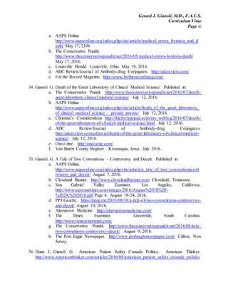Gerard J. Gianoli, M.D., F.A.C.S.
Curriculum Vitae
Page 42
a. AAPS Online
http://www.aapsonline.org/index.php/site/article/medical_errors_hysteria_and_d
eath/ May 17, 2106
b. The Conservative Pundit.
http://www.theconservativepundit.net/2016/05/medical-errors-hysteria-death/
May 17, 2016.
c. Louisville Herald. Louisville, Ohio. May 19, 2016.
d. ADC Review/Journal of Antibody-drug Conjugates. http://adcreview.com/
e. For the Record Magazine. http://www.fortherecordmag.com/
34. Gianoli G. Death of the Great Laboratory of Clinical Medical Science. Published in:
a. The Conservative Pundit http://www.theconservativepundit.net/2016/07/death-
great-laboratory-clinical-medical-science/ July 12, 2016.
b. AAPS Online
http://www.aapsonline.org/index.php/site/article/death_of_the_great_laboratory_
of_clinical_medical_science_-_private_practic/ July 12, 2016.
c. Christina’s Considerations http://thielst.typepad.com/my_weblog/2016/07/death-
of-the-great-laboratory-of-clinical-medical-science.html July 12, 2016.
d. ADC Review/Journal of Antibody-drug Conjugates.
http://adcreview.com/editorial/death-of-the-great-laboratory-of-clinical-medical-
science/ July 12, 2016.
e. Onco’zine. http://oncozine.com/
f. Van Buren County Register. Keosauqua, Iowa. July 2016.
35. Gianoli G. A Tale of Two Conventions – Controversy and Deceit. Published in:
a. AAPS Online.
http://www.aapsonline.org/index.php/site/article/a_tale_of_two_conventionscont
roversy_and_deceit/ August 7, 2016.
b. Cleveland Banner. http://www.clevelandbanner.com Cleveland, Tennessee.
c. San Gabriel Valley Examiner. Los Angeles, California.
http://www.sgvexaminer.com/images/2016/August%2018%20-
%2024,%202016.pdf Page 4. August 18-24, 2016.
d. PPJ Gazette. https://ppjg.me/2016/08/10/a-tale-of-two-conventions-controversy-
and-deceit/ August 10, 2016.
e. Alternative Medicine. http://alternativemedicine.com/
f. The Times Examiner. Greenville, South Carolina.
http://www.timesexaminer.com/
g. The Conservative Pundit. http://www.theconservativepundit.net/2016/08/tale-
two-conventions-controversy-deceit/ August 9, 2016.
h. The Post Eagle Newspaper. http://www.posteaglenewspaper.com/ Clifton, New
Jersey.
36. Dunn J, Gianoli G. American Patient Safety Crusade Politics. American Thinker.
http://www.americanthinker.com/articles/2016/08/american_patient_safety_crusade_politics
 