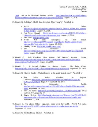 Gerard J. Gianoli, M.D., F.A.C.S.
Curriculum Vitae
Page 43
.html and at the Heartland Institute website https://www.heartland.org/publications-
resources/publications/american-patient-safety-crusade-politics August 14, 2016.
37. Gianoli G. Is Hillary’s Health Less Important Than Trump’s? Published in:
a. AAPS Online.
http://www.aapsonline.org/index.php/site/article/is_clintons_health_less_importa
nt_than_trumps/ August 16, 2016.
b. Fox News Channel. http://www.foxnews.com/opinion/2016/08/19/is-hillary-
clintons-health-less-important-than-trumps.html August 19, 2016.
c. Pike Press. http://pikepress.com/
d. World Net Daily (excerpted) by Bob Unruh.
http://www.wnd.com/2016/08/surgeon-on-candidates-health-suppose-trump-
trips-and-falls/?cat_orig=health August 17, 2106.
e. Hinckley News. http://www.hinckleynews.com/
f. The Conservative Pundit.
http://www.theconservativepundit.net/2016/08/clintons-health-less-important-
trumps/ August 17, 2016.
38. Gianoli G. Both Candidates Must Release Their Doctors’ Records. Forbes.
http://www.forbes.com/sites/realspin/2016/08/23/both-candidates-must-release-their-
doctors-records/#3c07acc36291 August 23, 2016.
39. Gianoli G. A Second Opinion on Hillary’s Health. The Daily Caller.
http://dailycaller.com/2016/09/21/a-second-opinion-on-hillarys-health/ September 21, 2016.
40. Gianoli G. Hillary’s Health: What difference, at this point, does it make? Published in
a. San Gabriel Valley Examiner, Los Angeles,
California.http://www.sgvexaminer.com/images/2016/October%206%20-
%2012,%202016.pdf Pages 4-7. October 6-12, 2016.
b. The Conservative Pundit.
http://www.theconservativepundit.net/2016/09/hillarys-health-difference-point-
make/ September 29, 2016.
c. The Link Letter. http://www.terrylowry.com/jedi/LL/2016LinkLetter.pdf 25(4):
October 2016, pages 12-13.
d. Illinois Review. http://illinoisreview.typepad.com/illinoisreview/2016/09/skull-
surgeon-on-hillarys-health-what-difference-at-this-point-does-it-make.html
September 27, 2016.
41. Gianoli G. Five claims Hillary supporters make about her health. World Net Daily.
http://www.wnd.com/2016/09/5-claims-hillary-supporters-make-about-her-health/
September 27, 2016.
42. Gianoli G. The Healthcare Election. Published in:
 
