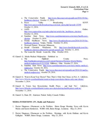 Gerard J. Gianoli, M.D., F.A.C.S.
Curriculum Vitae
Page 44
a. The Conservative Pundit. http://www.theconservativepundit.net/2016/10/the-
healthcare-election/ October 11, 2016.
b. Pecos Valley Broadcasting. KSVP.
http://www.pecosvalleybroadcasting.com/read_more.php?newsid=15399
October 11, 2016.
c. AAPS Online.
http://www.aapsonline.org/index.php/site/article/the_healthcare_election/
October 12, 2016.
d. Sunshine State News. http://www.sunshinestatenews.com/story/health-care-
election October 15, 2016.
e. Florida Healthcare News. http://www.ifoundmydoctor.com/2016/10/19/the-
healthcare-election/ Tampa, Florida. October 19, 2016.
f. Warroad Pioneer. Warroad, Minnesota.
g. Herald Chronicle. Winchester, TN. http://www.heraldchronicle.com/the-
healthcare-election-editorial-by-gerard-gianoli-md/ October 11, 2016.
h. The Louisville Herald. Louisville, Ohio. October 2016.
43. Gianoli G. Media Medical Malpractice. Published in:
a. The Highland County Press.
http://highlandcountypress.com/Content/Opinions/Opinion/Article/Media-
medical-malpractice/4/22/35588 Hillsboro, Ohio. October 27, 2016.
b. Sunshine State News. http://www.sunshinestatenews.com/story/media-medical-
malpractice October 28, 2016.
c. The Conservative Pundit. http://www.theconservativepundit.net/2016/10/media-
medical-malpractice/ October 29, 2016.
44. Gianoli G. Want to Keep Your Doctor? Then There’s Only One Choice on Nov. 8. LifeZette.
http://www.lifezette.com/healthzette/want-to-keep-your-doctor-theres-only-one-choice/
November 5, 2016.
45. Gianoli G. Voters Saw Skyrocketing Health Prices – and Said ‘No’. LifeZette.
http://www.lifezette.com/healthzette/voters-saw-skyrocketing-health-prices-said-no/
November 11, 2016.
46. Gianoli G, Dunn JD. American Patient Safety Crusade Politics.
MEDIA INTERVIEWS (TV, Radio and Podcasts)
1. Doctor Diagnoses Obamacare as the Problem. Baton Rouge Morning News with Kevin
Meeks and Karen Henderson. WJBO-AM, Baton Rouge, Louisiana. May 23, 2014.
2. Doctor Diagnoses Obamacare as the Problem. Mornings with Kevin Haldane and Kevin
Gallagher. WBRP, Baton Rouge, Louisiana. May 23, 2014.
 